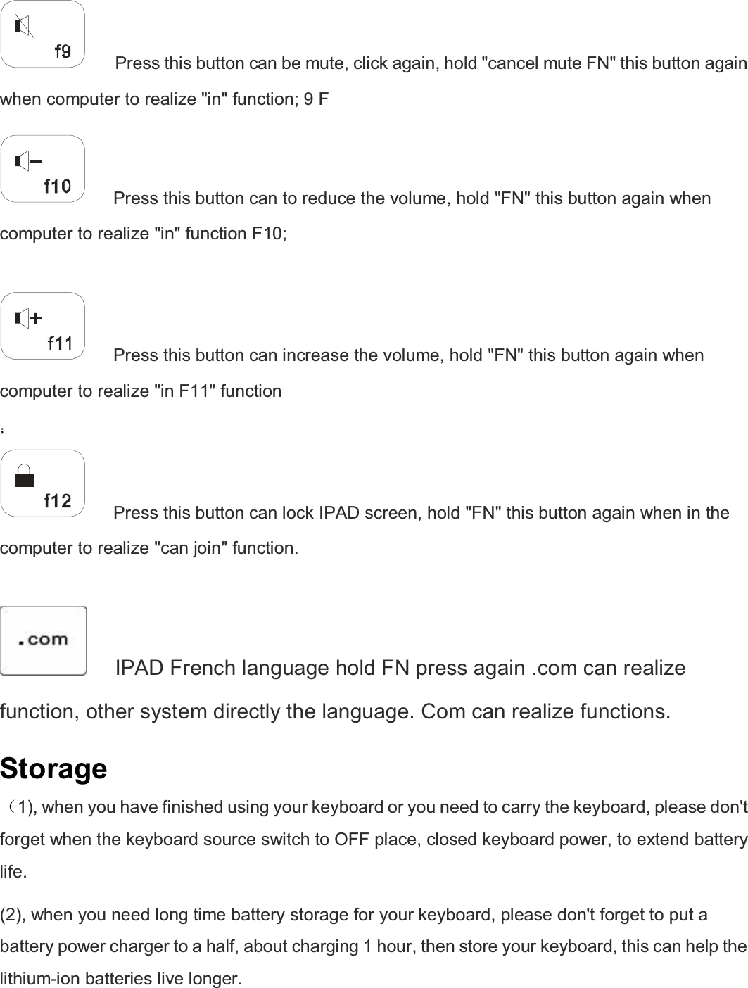      Press this button can be mute, click again, hold &quot;cancel mute FN&quot; this button again when computer to realize &quot;in&quot; function; 9 F      Press this button can to reduce the volume, hold &quot;FN&quot; this button again when computer to realize &quot;in&quot; function F10;       Press this button can increase the volume, hold &quot;FN&quot; this button again when computer to realize &quot;in F11&quot; function  ˗     Press this button can lock IPAD screen, hold &quot;FN&quot; this button again when in the computer to realize &quot;can join&quot; function.       IPAD French language hold FN press again .com can realize function, other system directly the language. Com can realize functions.   Storage ˄1), when you have finished using your keyboard or you need to carry the keyboard, please don&apos;t forget when the keyboard source switch to OFF place, closed keyboard power, to extend battery life.  (2), when you need long time battery storage for your keyboard, please don&apos;t forget to put a battery power charger to a half, about charging 1 hour, then store your keyboard, this can help the lithium-ion batteries live longer.     