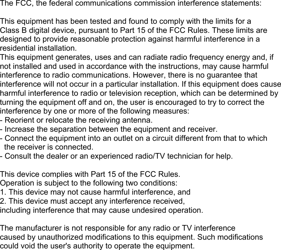  The FCC, the federal communications commission interference statements:  This equipment has been tested and found to comply with the limits for a Class B digital device, pursuant to Part 15 of the FCC Rules. These limits are designed to provide reasonable protection against harmful interference in a residential installation. This equipment generates, uses and can radiate radio frequency energy and, if not installed and used in accordance with the instructions, may cause harmful interference to radio communications. However, there is no guarantee that interference will not occur in a particular installation. If this equipment does cause harmful interference to radio or television reception, which can be determined by turning the equipment off and on, the user is encouraged to try to correct the interference by one or more of the following measures:  - Reorient or relocate the receiving antenna. - Increase the separation between the equipment and receiver. - Connect the equipment into an outlet on a circuit different from that to which   the receiver is connected. - Consult the dealer or an experienced radio/TV technician for help.  This device complies with Part 15 of the FCC Rules. Operation is subject to the following two conditions: 1. This device may not cause harmful interference, and 2. This device must accept any interference received, including interference that may cause undesired operation.  The manufacturer is not responsible for any radio or TV interference caused by unauthorized modifications to this equipment. Such modifications could void the user&apos;s authority to operate the equipment. 