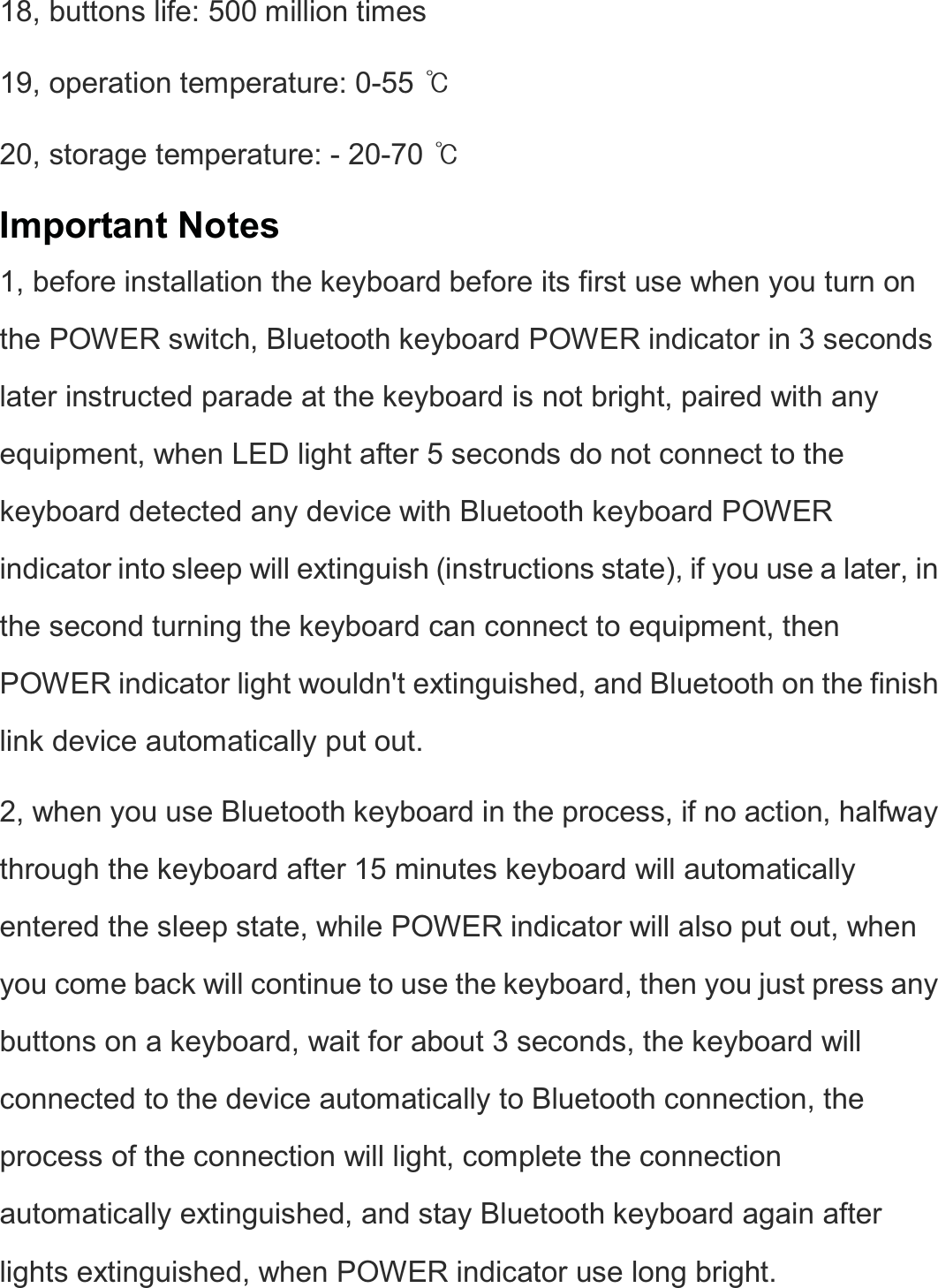  18, buttons life: 500 million times   19, operation temperature: 0-55 ఁ  20, storage temperature: - 20-70 ఁ  Important Notes 1, before installation the keyboard before its first use when you turn on the POWER switch, Bluetooth keyboard POWER indicator in 3 seconds later instructed parade at the keyboard is not bright, paired with any equipment, when LED light after 5 seconds do not connect to the keyboard detected any device with Bluetooth keyboard POWER indicator into sleep will extinguish (instructions state), if you use a later, in the second turning the keyboard can connect to equipment, then POWER indicator light wouldn&apos;t extinguished, and Bluetooth on the finish link device automatically put out.   2, when you use Bluetooth keyboard in the process, if no action, halfway through the keyboard after 15 minutes keyboard will automatically entered the sleep state, while POWER indicator will also put out, when you come back will continue to use the keyboard, then you just press any buttons on a keyboard, wait for about 3 seconds, the keyboard will connected to the device automatically to Bluetooth connection, the process of the connection will light, complete the connection automatically extinguished, and stay Bluetooth keyboard again after lights extinguished, when POWER indicator use long bright.    