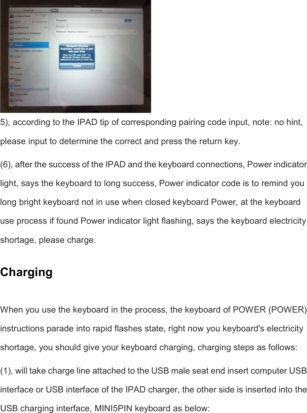  5), according to the IPAD tip of corresponding pairing code input, note: no hint, please input to determine the correct and press the return key.   (6), after the success of the IPAD and the keyboard connections, Power indicator light, says the keyboard to long success, Power indicator code is to remind you long bright keyboard not in use when closed keyboard Power, at the keyboard use process if found Power indicator light flashing, says the keyboard electricity shortage, please charge.   Charging  When you use the keyboard in the process, the keyboard of POWER (POWER) instructions parade into rapid flashes state, right now you keyboard&apos;s electricity shortage, you should give your keyboard charging, charging steps as follows:   (1), will take charge line attached to the USB male seat end insert computer USB interface or USB interface of the IPAD charger, the other side is inserted into the USB charging interface, MINI5PIN keyboard as below:      