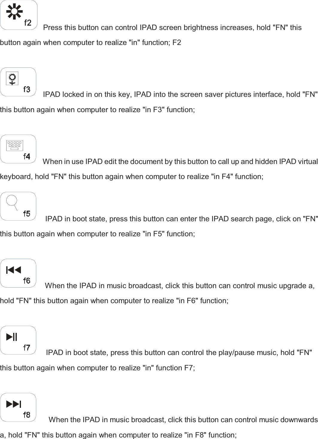    Press this button can control IPAD screen brightness increases, hold &quot;FN&quot; this button again when computer to realize &quot;in&quot; function; F2      IPAD locked in on this key, IPAD into the screen saver pictures interface, hold &quot;FN&quot; this button again when computer to realize &quot;in F3&quot; function;      When in use IPAD edit the document by this button to call up and hidden IPAD virtual keyboard, hold &quot;FN&quot; this button again when computer to realize &quot;in F4&quot; function;      IPAD in boot state, press this button can enter the IPAD search page, click on &quot;FN&quot; this button again when computer to realize &quot;in F5&quot; function;      When the IPAD in music broadcast, click this button can control music upgrade a, hold &quot;FN&quot; this button again when computer to realize &quot;in F6&quot; function;       IPAD in boot state, press this button can control the play/pause music, hold &quot;FN&quot; this button again when computer to realize &quot;in&quot; function F7;        When the IPAD in music broadcast, click this button can control music downwards a, hold &quot;FN&quot; this button again when computer to realize &quot;in F8&quot; function;   