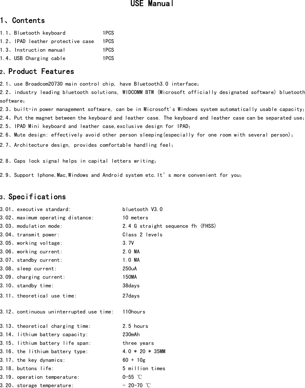  USE Manual  1、Contents 1.1、Bluetooth keyboard             1PCS     1.2、IPAD leather protective case   1PCS 1.3、Instruction manual             1PCS 1.4、USB Charging cable             1PCS  2、Product Features 2.1、use Broadcom20730 main control chip, have Bluetooth3.0 interface； 2.2、industry leading bluetooth solutions, WIDCOMM BTW (Microsoft officially designated software) bluetooth software； 2.3、built-in power management software, can be in Microsoft&apos;s Windows system automatically usable capacity； 2.4、Put the magnet between the keyboard and leather case. The keyboard and leather case can be separated use； 2.5、IPAD Mini keyboard and leather case,exclusive design for IPAD； 2.6、Mute design: effectively avoid other person sleeping(especially for one room with several person)； 2.7、Architecture design, provides comfortable handling feel； 2.8、Caps lock signal helps in capital letters writing； 2.9、Support Iphone,Mac,Windows and Android system etc.It’s more convenient for you；  3、Specifications    3.01、executive standard:                  bluetooth V3.0 3.02、maximum operating distance:          10 meters 3.03、modulation mode:                     2.4 G straight sequence fh (FHSS) 3.04、transmit power:                      Class 2 levels 3.05、working voltage:                     3.7V 3.06、working current:                     2.0 MA 3.07、standby current:                     1.0 MA 3.08、sleep current:                       250uA 3.09、charging current:                    150MA 3.10、standby time:                        38days 3.11、theoretical use time:                27days  3.12、continuous uninterrupted use time:   110hours 3.13、theoretical charging time:           2.5 hours 3.14、lithium battery capacity:            230mAh 3.15、lithium battery life span:           three years 3.16、the lithium battery type:            4.0 * 20 * 35MM 3.17、the key dynamics:                    60 + 10g 3.18、buttons life:                        5 million times 3.19、operation temperature:               0-55 ℃ 3.20、storage temperature:                 - 20-70 ℃   
