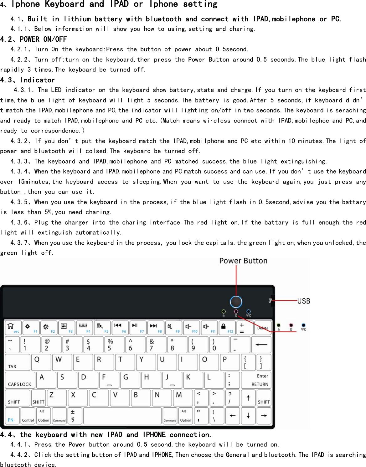  4、Iphone Keyboard and IPAD or Iphone setting    4.1、Built in lithium battery with bluetooth and connect with IPAD,mobilephone or PC.     4.1.1、Below information will show you how to using,setting and charing. 4.2、POWER ON/OFF    4.2.1、Turn On the keyboard:Press the button of power about 0.5second.    4.2.2、Turn off:turn on the keyboard,then press the Power Button around 0.5 seconds.The blue light flash rapidly 3 times.The keyboard be turned off. 4.3、Indicator     4.3.1、The LED indicator on the keyboard show battery,state and charge.If you turn on the keyboard first time,the blue light of keyboard will light 5 seconds.The battery is good.After 5 seconds,if keyboard didn’t match the IPAD,mobilephone and PC,the indicator will lighting-on/off in two seconds.The keyboard is seraching and ready to match IPAD,mobilephone and PC etc.(Match means wireless connect with IPAD,mobilephoe and PC,and ready to correspondence.)    4.3.2、If you don’t put the keyboard match the IPAD,mobilphone and PC etc within 10 minutes.The light of power and bluetooth will colsed.The keyboard be turned off.    4.3.3、The keyboard and IPAD,mobilephone and PC matched success,the blue light extinguishing.    4.3.4、When the keyboard and IPAD,mobilephone and PC match success and can use.If you don’t use the keyboard over 15minutes,the keyboard access to sleeping.When you want to use the keyboard again,you just press any button ,then you can use it.     4.3.5、When you use the keyboard in the process,if the blue light flash in 0.5second,advise you the battary is less than 5%,you need charing.    4.3.6、Plug the charger into the charing interface.The red light on.If the battary is full enough,the red light will extinguish automatically.    4.3.7、When you use the keyboard in the process, you lock the capitals,the green light on,when you unlocked,the green light off.  4.4、the keyboard with new IPAD and IPHONE connection.    4.4.1、Press the Power button around 0.5 second,the keyboard will be turned on.    4.4.2、Click the setting button of IPAD and IPHONE,Then choose the General and bluetooth.The IPAD is searching bluetooth device. 