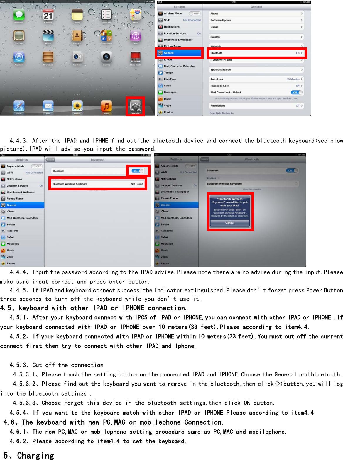          4.4.3、After the IPAD and IPHNE find out the bluetooth device and connect the bluetooth keyboard(see blow picture),IPAD will advise you input the password.        4.4.4、Input the password according to the IPAD advise.Please note there are no advise during the input.Please make sure input correct and press enter button.    4.4.5、If IPAD and keyboard connect success.the indicator extinguished.Please don’t forget press Power Button three seconds to turn off the keyboard while you don’t use it. 4.5、keyboard with other IPAD or IPHONE connection.    4.5.1、After your keyboard connect with 1PCS of IPAD or IPHONE,you can connect with other IPAD or IPHONE .If your keyboard connected with IPAD or IPHONE over 10 meters(33 feet).Please according to item4.4.    4.5.2、If your keyboard connected with IPAD or IPHONE within 10 meters(33 feet).You must cut off the current connect first,then try to connect with other IPAD and Iphone.     4.5.3、Cut off the connection 4.5.3.1、Please touch the setting button on the connected IPAD and IPHONE.Choose the General and bluetooth. 4.5.3.2、Please find out the keyboard you want to remove in the bluetooth,then click(&gt;)button,you will log into the bluetooth settings . 4.5.3.3、Choose Forget this device in the bluetooth settings,then click OK button.    4.5.4、If you want to the keyboard match with other IPAD or IPHONE.Please according to item4.4  4.6、The keyboard with new PC,MAC or mobilephone Connection.    4.6.1、The new PC,MAC or mobilephone setting procedure same as PC,MAC and mobilephone.    4.6.2、Please according to item4.4 to set the keyboard.  5、Charging 