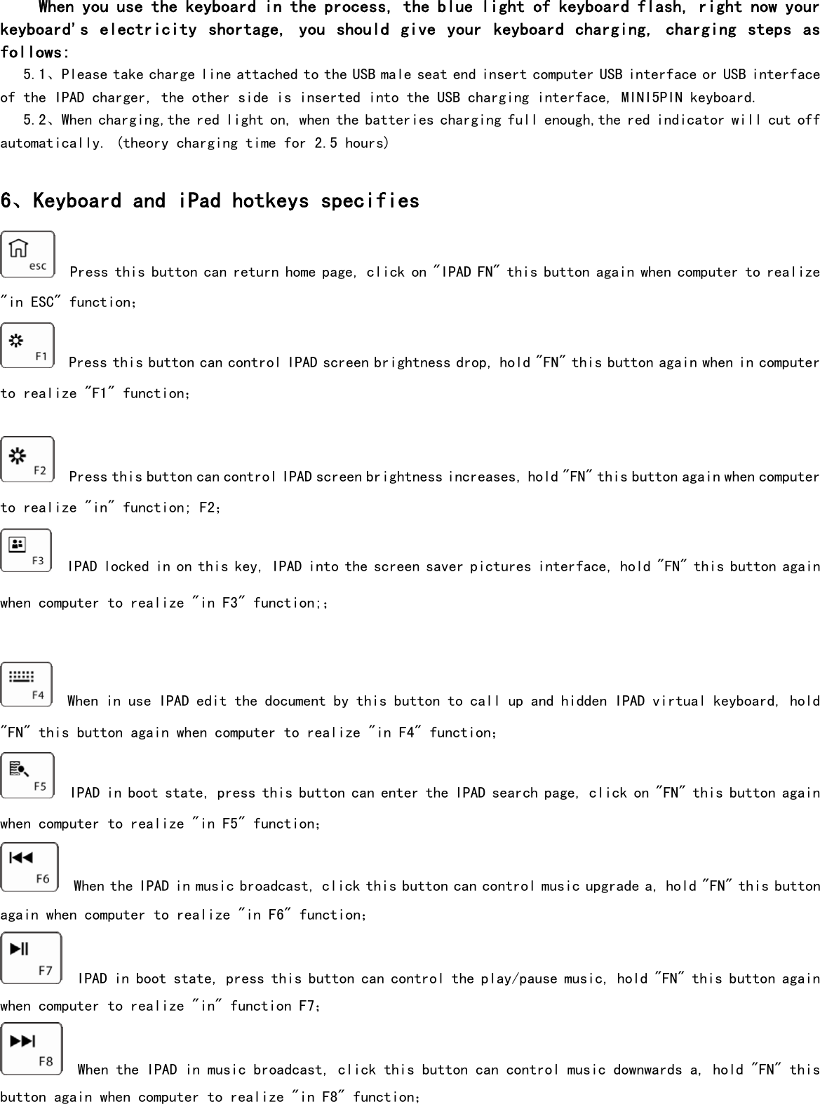       When you use the keyboard in the process, the blue light of keyboard flash, right now your keyboard&apos;s  electricity  shortage,  you  should  give  your  keyboard  charging, charging steps  as follows:      5.1、Please take charge line attached to the USB male seat end insert computer USB interface or USB interface of the IPAD charger, the other side is inserted into the USB charging interface, MINI5PIN keyboard.    5.2、When charging,the red light on, when the batteries charging full enough,the red indicator will cut off automatically. (theory charging time for 2.5 hours)   6、Keyboard and iPad hotkeys specifies   Press this button can return home page, click on &quot;IPAD FN&quot; this button again when computer to realize &quot;in ESC&quot; function；   Press this button can control IPAD screen brightness drop, hold &quot;FN&quot; this button again when in computer to realize &quot;F1&quot; function；    Press this button can control IPAD screen brightness increases, hold &quot;FN&quot; this button again when computer to realize &quot;in&quot; function; F2；   IPAD locked in on this key, IPAD into the screen saver pictures interface, hold &quot;FN&quot; this button again when computer to realize &quot;in F3&quot; function;；    When in use IPAD edit the document by this button to call up and hidden IPAD virtual keyboard, hold &quot;FN&quot; this button again when computer to realize &quot;in F4&quot; function；   IPAD in boot state, press this button can enter the IPAD search page, click on &quot;FN&quot; this button again when computer to realize &quot;in F5&quot; function；   When the IPAD in music broadcast, click this button can control music upgrade a, hold &quot;FN&quot; this button again when computer to realize &quot;in F6&quot; function；   IPAD in boot state, press this button can control the play/pause music, hold &quot;FN&quot; this button again when computer to realize &quot;in&quot; function F7；   When the IPAD in music broadcast, click this button can control music downwards a, hold &quot;FN&quot; this button again when computer to realize &quot;in F8&quot; function； 
