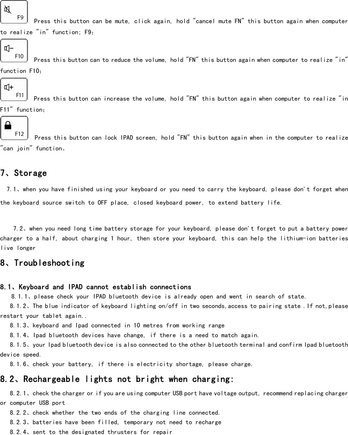    Press this button can be mute, click again, hold &quot;cancel mute FN&quot; this button again when computer to realize &quot;in&quot; function; F9；   Press this button can to reduce the volume, hold &quot;FN&quot; this button again when computer to realize &quot;in&quot; function F10；   Press this button can increase the volume, hold &quot;FN&quot; this button again when computer to realize &quot;in F11&quot; function；   Press this button can lock IPAD screen, hold &quot;FN&quot; this button again when in the computer to realize &quot;can join&quot; function。      7、Storage   7.1、when you have finished using your keyboard or you need to carry the keyboard, please don&apos;t forget when the keyboard source switch to OFF place, closed keyboard power, to extend battery life.     7.2、when you need long time battery storage for your keyboard, please don&apos;t forget to put a battery power charger to a half, about charging 1 hour, then store your keyboard, this can help the lithium-ion batteries live longer 8、Troubleshooting  8.1、Keyboard and IPAD cannot establish connections    8.1.1、please check your IPAD bluetooth device is already open and went in search of state.     8.1.2、The blue indicator of keyboard lighting on/off in two seconds,access to pairing state .If not,please restart your tablet again..    8.1.3、keyboard and Ipad connected in 10 metres from working range    8.1.4、Ipad bluetooth devices have change, if there is a need to match again.    8.1.5、your Ipad bluetooth device is also connected to the other bluetooth terminal and confirm Ipad bluetooth device speed.     8.1.6、check your battery, if there is electricity shortage, please charge. 8.2、Rechargeable lights not bright when charging:     8.2.1、check the charger or if you are using computer USB port have voltage output, recommend replacing charger or computer USB port                       8.2.2、check whether the two ends of the charging line connected.    8.2.3、batteries have been filled, temporary not need to recharge    8.2.4、sent to the designated thrusters for repair   