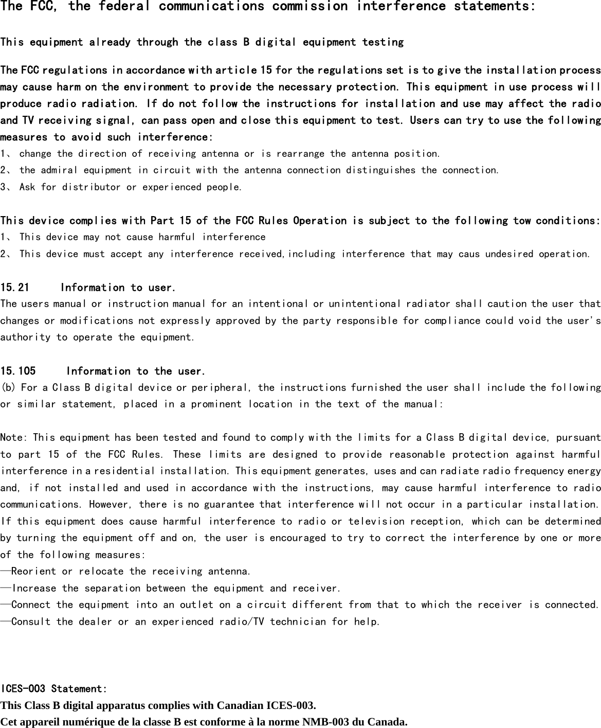  The FCC, the federal communications commission interference statements: This equipment already through the class B digital equipment testing  The FCC regulations in accordance with article 15 for the regulations set is to give the installation process may cause harm on the environment to provide the necessary protection. This equipment in use process will produce radio radiation. If do not follow the instructions for installation and use may affect the radio and TV receiving signal, can pass open and close this equipment to test. Users can try to use the following measures to avoid such interference: 1、 change the direction of receiving antenna or is rearrange the antenna position. 2、 the admiral equipment in circuit with the antenna connection distinguishes the connection. 3、 Ask for distributor or experienced people.  This device complies with Part 15 of the FCC Rules Operation is subject to the following tow conditions: 1、 This device may not cause harmful interference 2、 This device must accept any interference received,including interference that may caus undesired operation.  15.21     Information to user.  The users manual or instruction manual for an intentional or unintentional radiator shall caution the user that changes or modifications not expressly approved by the party responsible for compliance could void the user&apos;s authority to operate the equipment.   15.105     Information to the user.  (b) For a Class B digital device or peripheral, the instructions furnished the user shall include the following or similar statement, placed in a prominent location in the text of the manual:   Note: This equipment has been tested and found to comply with the limits for a Class B digital device, pursuant to part 15  of  the FCC Rules.  These limits are designed to provide reasonable protection against  harmful interference in a residential installation. This equipment generates, uses and can radiate radio frequency energy and, if not installed and used in accordance with the instructions, may cause harmful interference to radio communications. However, there is no guarantee that interference will not occur in a particular installation. If this equipment does cause harmful interference to radio or television reception, which can be determined by turning the equipment off and on, the user is encouraged to try to correct the interference by one or more of the following measures:  —Reorient or relocate the receiving antenna.  —Increase the separation between the equipment and receiver.  —Connect the equipment into an outlet on a circuit different from that to which the receiver is connected.  —Consult the dealer or an experienced radio/TV technician for help.    ICES-003 Statement: This Class B digital apparatus complies with Canadian ICES-003. Cet appareil numérique de la classe B est conforme à la norme NMB-003 du Canada.      