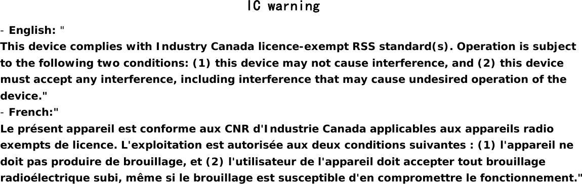                                                 IC warning - English: &quot;  This device complies with Industry Canada licence-exempt RSS standard(s). Operation is subject to the following two conditions: (1) this device may not cause interference, and (2) this device must accept any interference, including interference that may cause undesired operation of the device.&quot; - French:&quot;  Le présent appareil est conforme aux CNR d&apos;Industrie Canada applicables aux appareils radio exempts de licence. L&apos;exploitation est autorisée aux deux conditions suivantes : (1) l&apos;appareil ne doit pas produire de brouillage, et (2) l&apos;utilisateur de l&apos;appareil doit accepter tout brouillage radioélectrique subi, même si le brouillage est susceptible d&apos;en compromettre le fonctionnement.&quot;  