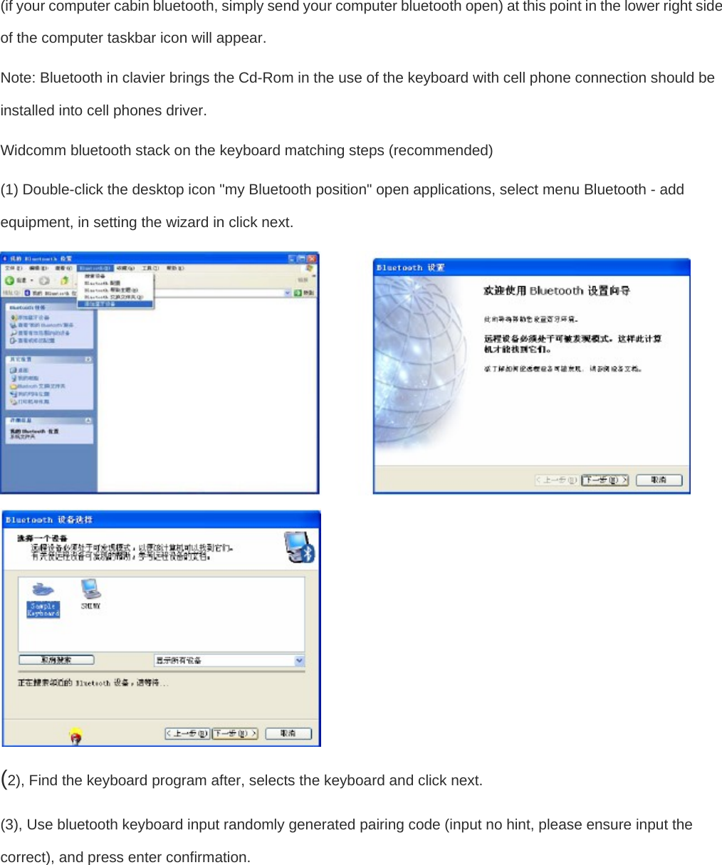  (if your computer cabin bluetooth, simply send your computer bluetooth open) at this point in the lower right side of the computer taskbar icon will appear.  Note: Bluetooth in clavier brings the Cd-Rom in the use of the keyboard with cell phone connection should be installed into cell phones driver.   Widcomm bluetooth stack on the keyboard matching steps (recommended)   (1) Double-click the desktop icon &quot;my Bluetooth position&quot; open applications, select menu Bluetooth - add equipment, in setting the wizard in click next.    (2), Find the keyboard program after, selects the keyboard and click next.   (3), Use bluetooth keyboard input randomly generated pairing code (input no hint, please ensure input the correct), and press enter confirmation.   