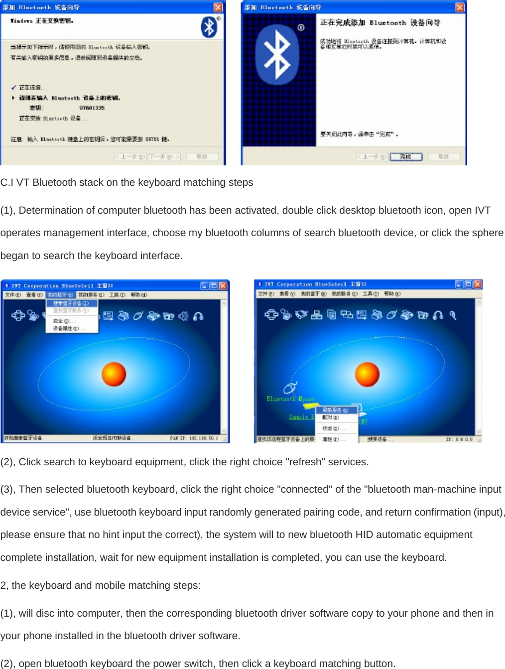   C.I VT Bluetooth stack on the keyboard matching steps  (1), Determination of computer bluetooth has been activated, double click desktop bluetooth icon, open IVT operates management interface, choose my bluetooth columns of search bluetooth device, or click the sphere began to search the keyboard interface.   (2), Click search to keyboard equipment, click the right choice &quot;refresh&quot; services.   (3), Then selected bluetooth keyboard, click the right choice &quot;connected&quot; of the &quot;bluetooth man-machine input device service&quot;, use bluetooth keyboard input randomly generated pairing code, and return confirmation (input), please ensure that no hint input the correct), the system will to new bluetooth HID automatic equipment complete installation, wait for new equipment installation is completed, you can use the keyboard.   2, the keyboard and mobile matching steps:   (1), will disc into computer, then the corresponding bluetooth driver software copy to your phone and then in your phone installed in the bluetooth driver software.   (2), open bluetooth keyboard the power switch, then click a keyboard matching button.   