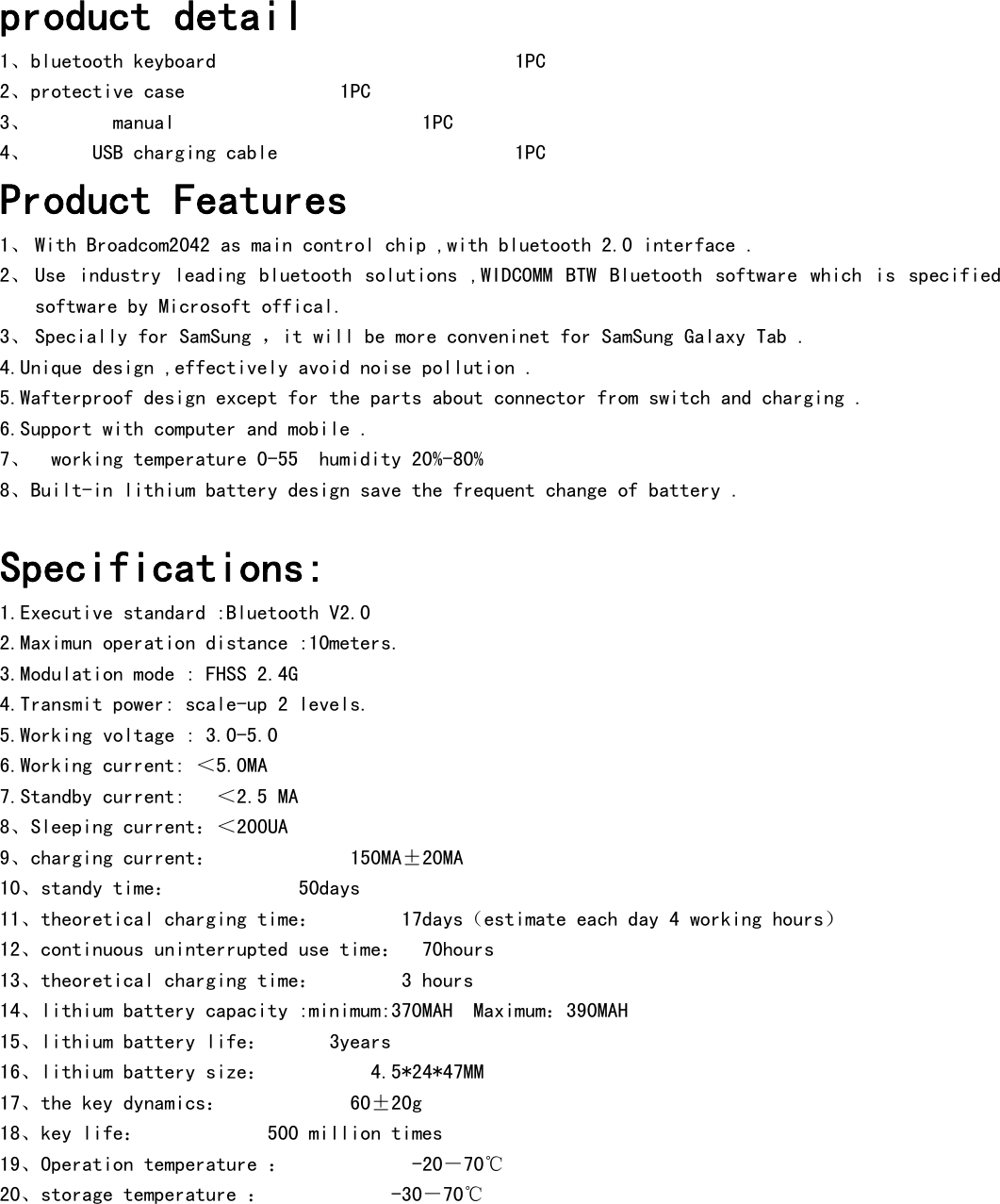     product detail 1、bluetooth keyboard                    1PC      2、protective case        1PC 3、    manual                  1PC 4、      USB charging cable                       1PC       Product Features 1、 With Broadcom2042 as main control chip ,with bluetooth 2.0 interface . 2、 Use  industry  leading  bluetooth  solutions  ,WIDCOMM  BTW  Bluetooth  software  which  is  specified software by Microsoft offical. 3、 Specially for SamSung ，it will be more conveninet for SamSung Galaxy Tab . 4.Unique design ,effectively avoid noise pollution . 5.Wafterproof design except for the parts about connector from switch and charging . 6.Support with computer and mobile . 7、  working temperature 0-55  humidity 20%-80% 8、Built-in lithium battery design save the frequent change of battery .  Specifications: 1.Executive standard :Bluetooth V2.0 2.Maximun operation distance :10meters. 3.Modulation mode : FHSS 2.4G 4.Transmit power: scale-up 2 levels. 5.Working voltage : 3.0-5.0 6.Working current: ＜5.0MA 7.Standby current:   ＜2.5 MA 8、Sleeping current：＜200UA 9、charging current：       150MA±20MA 10、standy time：      50days 11、theoretical charging time：    17days（estimate each day 4 working hours） 12、continuous uninterrupted use time：  70hours 13、theoretical charging time：    3 hours 14、lithium battery capacity :minimum:370MAH  Maximum：390MAH 15、lithium battery life：      3years 16、lithium battery size：          4.5*24*47MM 17、the key dynamics：      60±20g 18、key life：      500 million times 19、Operation temperature ：      -20－70℃ 20、storage temperature ：      -30－70℃  