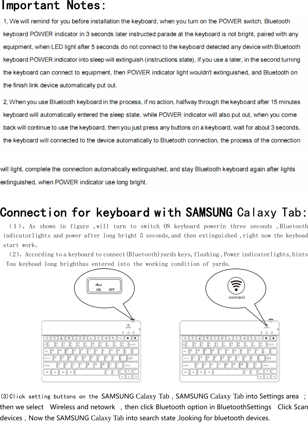  Important Notes:    Connection for keyboard with SAMSUNG Calaxy Tab: （1）、 As  shown  in  figure  ,will  turn  to  switch  ON  keyboard  powerin  three  seconds  ,Bluetooth indicatorlights and power after long bright 5 seconds,and then extinguished ,right now the keyboad start work。 （2）、According to a keyboard to connect(Bluetooth)yards keys,flashing ,Power indicatorlights,hints You keyboad long brighthas entered into the working condition of yards.                                   (3)Click setting buttons on the SAMSUNGCalaxy Tab，SAMSUNGCalaxy TabintoSettingsarea ；thenweselect  Wirelessandnetowrk ，thenclickBluetoothoptioninBluetoothSettings  ClickScandevices，NowtheSAMSUNGCalaxy Tabintosearchstate,lookingforbluetoothdevices. 