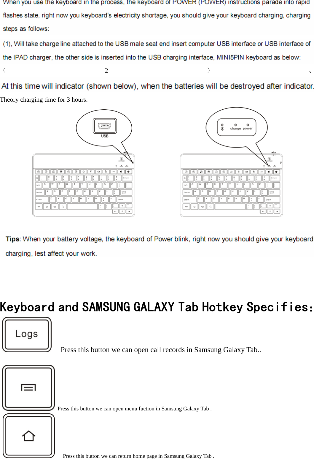    （2）、 Theory charging time for 3 hours.                                       Keyboard and SAMSUNG GALAXY Tab Hotkey Specifies：      Press this button we can open call records in Samsung Galaxy Tab..     Press this button we can open menu fuction in Samsung Galaxy Tab .           Press this button we can return home page in Samsung Galaxy Tab .  