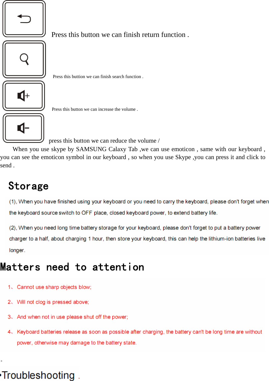      Press this button we can finish return function .         Press this buttion we can finish search function .         Press this button we can increase the volume .    press this button we can reduce the volume / When you use skype by SAMSUNG Calaxy Tab ,we can use emoticon , same with our keyboard , you can see the emoticon symbol in our keyboard , so when you use Skype ,you can press it and click to send .      Storage   Matters need to attention   。  