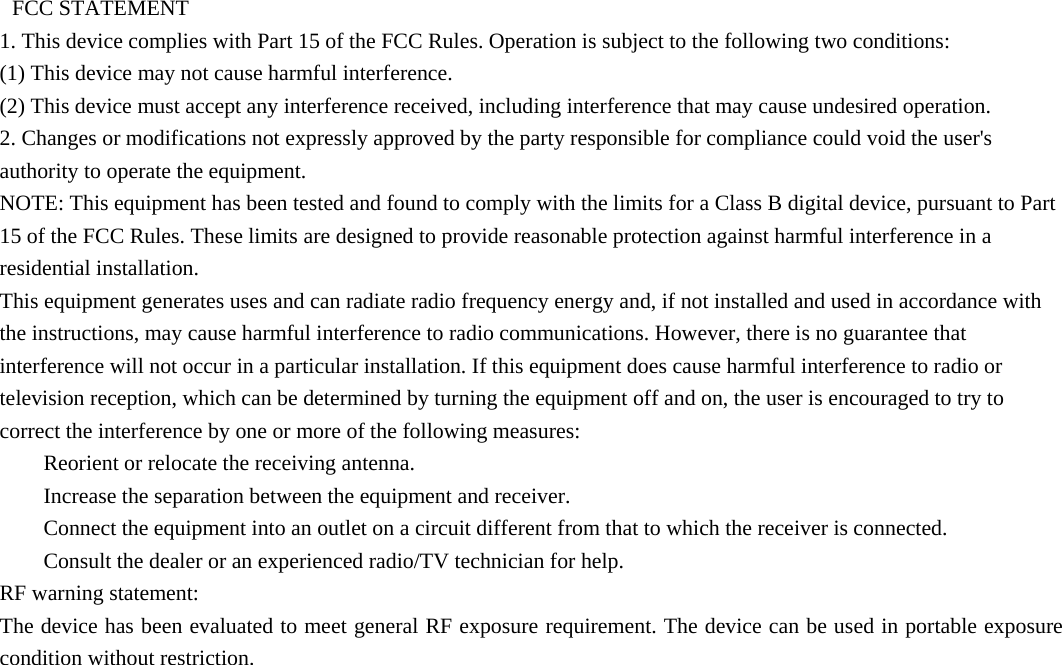    FCC STATEMENT   1. This device complies with Part 15 of the FCC Rules. Operation is subject to the following two conditions:   (1) This device may not cause harmful interference.   (2) This device must accept any interference received, including interference that may cause undesired operation.   2. Changes or modifications not expressly approved by the party responsible for compliance could void the user&apos;s authority to operate the equipment.   NOTE: This equipment has been tested and found to comply with the limits for a Class B digital device, pursuant to Part 15 of the FCC Rules. These limits are designed to provide reasonable protection against harmful interference in a residential installation.   This equipment generates uses and can radiate radio frequency energy and, if not installed and used in accordance with the instructions, may cause harmful interference to radio communications. However, there is no guarantee that interference will not occur in a particular installation. If this equipment does cause harmful interference to radio or television reception, which can be determined by turning the equipment off and on, the user is encouraged to try to correct the interference by one or more of the following measures:       Reorient or relocate the receiving antenna.       Increase the separation between the equipment and receiver.       Connect the equipment into an outlet on a circuit different from that to which the receiver is connected.       Consult the dealer or an experienced radio/TV technician for help.   RF warning statement:   The device has been evaluated to meet general RF exposure requirement. The device can be used in portable exposure condition without restriction. 