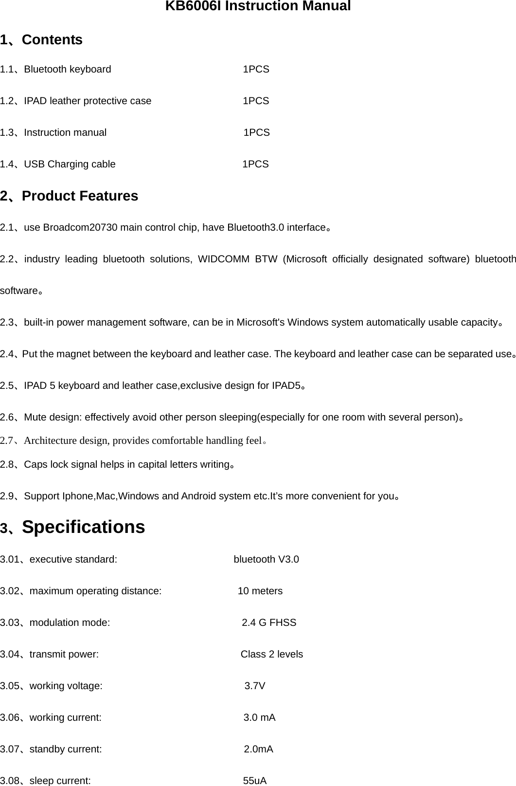 KB6006I Instruction Manual   1、Contents 1.1、Bluetooth keyboard                          1PCS   1.2、IPAD leather protective case                  1PCS 1.3、Instruction manual                           1PCS 1.4、USB Charging cable                         1PCS  2、Product Features 2.1、use Broadcom20730 main control chip, have Bluetooth3.0 interface。 2.2、industry leading bluetooth solutions, WIDCOMM BTW (Microsoft officially designated software) bluetooth software。 2.3、built-in power management software, can be in Microsoft&apos;s Windows system automatically usable capacity。 2.4、Put the magnet between the keyboard and leather case. The keyboard and leather case can be separated use。 2.5、IPAD 5 keyboard and leather case,exclusive design for IPAD5。 2.6、Mute design: effectively avoid other person sleeping(especially for one room with several person)。 2.7、Architecture design, provides comfortable handling feel。 2.8、Caps lock signal helps in capital letters writing。 2.9、Support Iphone,Mac,Windows and Android system etc.It’s more convenient for you。 3、Specifications   3.01、executive standard:                       bluetooth V3.0 3.02、maximum operating distance:               10 meters 3.03、modulation mode:                          2.4 G FHSS 3.04、transmit power:                            Class 2 levels 3.05、working voltage:                            3.7V 3.06、working current:                            3.0 mA 3.07、standby current:                            2.0mA 3.08、sleep current:                              55uA 