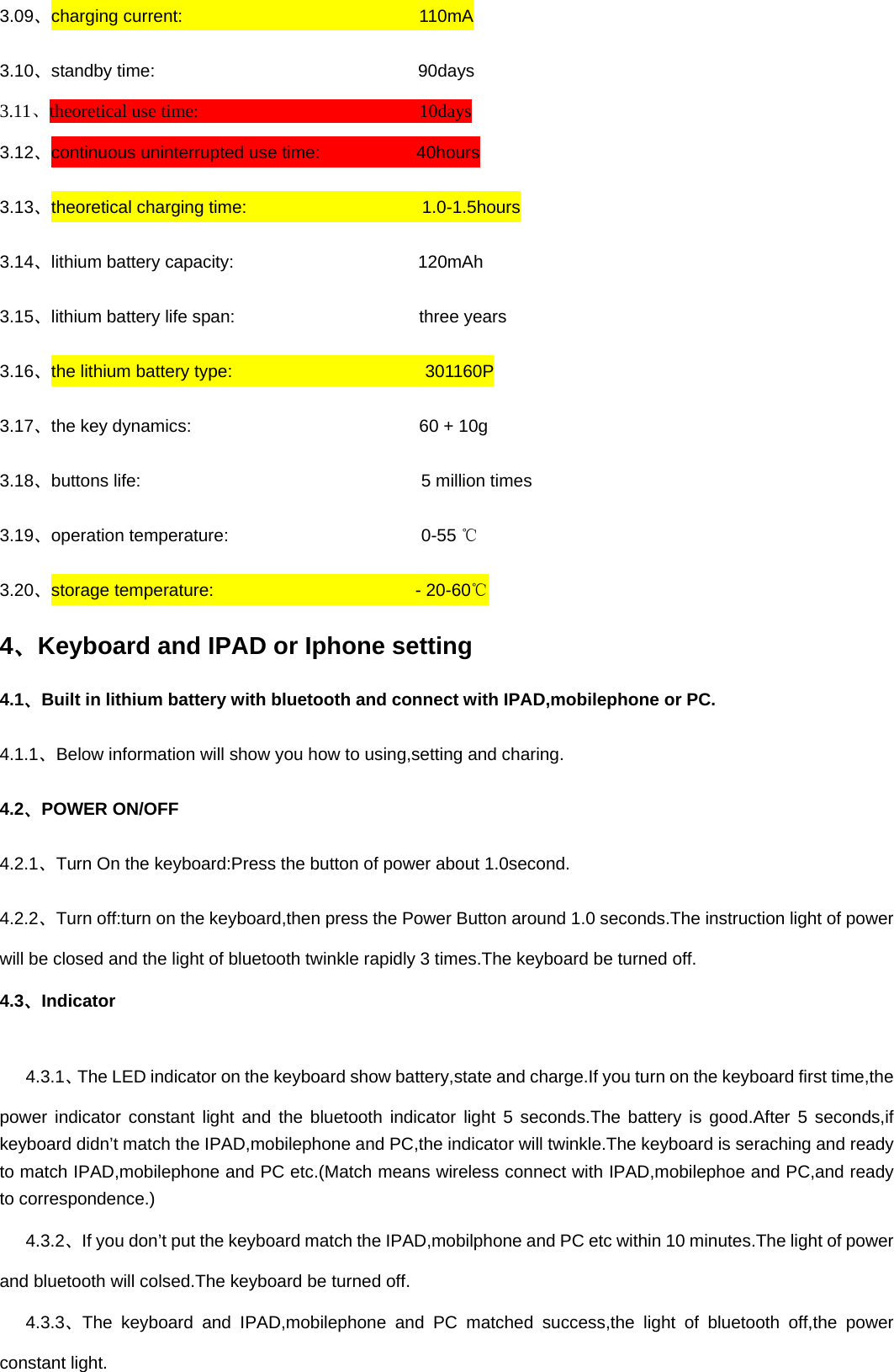 3.09、charging current:                           110mA 3.10、standby time:                              90days 3.11、theoretical use time:                        10days 3.12、continuous uninterrupted use time:           40hours 3.13、theoretical charging time:                    1.0-1.5hours 3.14、lithium battery capacity:                     120mAh 3.15、lithium battery life span:                     three years 3.16、the lithium battery type:                      301160P 3.17、the key dynamics:                          60 + 10g 3.18、buttons life:                                5 million times 3.19、operation temperature:                      0-55 ℃ 3.20、storage temperature:                       - 20-60℃ 4、Keyboard and IPAD or Iphone setting 4.1、Built in lithium battery with bluetooth and connect with IPAD,mobilephone or PC.   4.1.1、Below information will show you how to using,setting and charing. 4.2、POWER ON/OFF 4.2.1、Turn On the keyboard:Press the button of power about 1.0second. 4.2.2、Turn off:turn on the keyboard,then press the Power Button around 1.0 seconds.The instruction light of power will be closed and the light of bluetooth twinkle rapidly 3 times.The keyboard be turned off. 4.3、Indicator    4.3.1、The LED indicator on the keyboard show battery,state and charge.If you turn on the keyboard first time,the power indicator constant light and the bluetooth indicator light 5 seconds.The battery is good.After 5 seconds,if keyboard didn’t match the IPAD,mobilephone and PC,the indicator will twinkle.The keyboard is seraching and ready to match IPAD,mobilephone and PC etc.(Match means wireless connect with IPAD,mobilephoe and PC,and ready to correspondence.)    4.3.2、If you don’t put the keyboard match the IPAD,mobilphone and PC etc within 10 minutes.The light of power and bluetooth will colsed.The keyboard be turned off.    4.3.3、The keyboard and IPAD,mobilephone and PC matched success,the light of bluetooth off,the power constant light. 