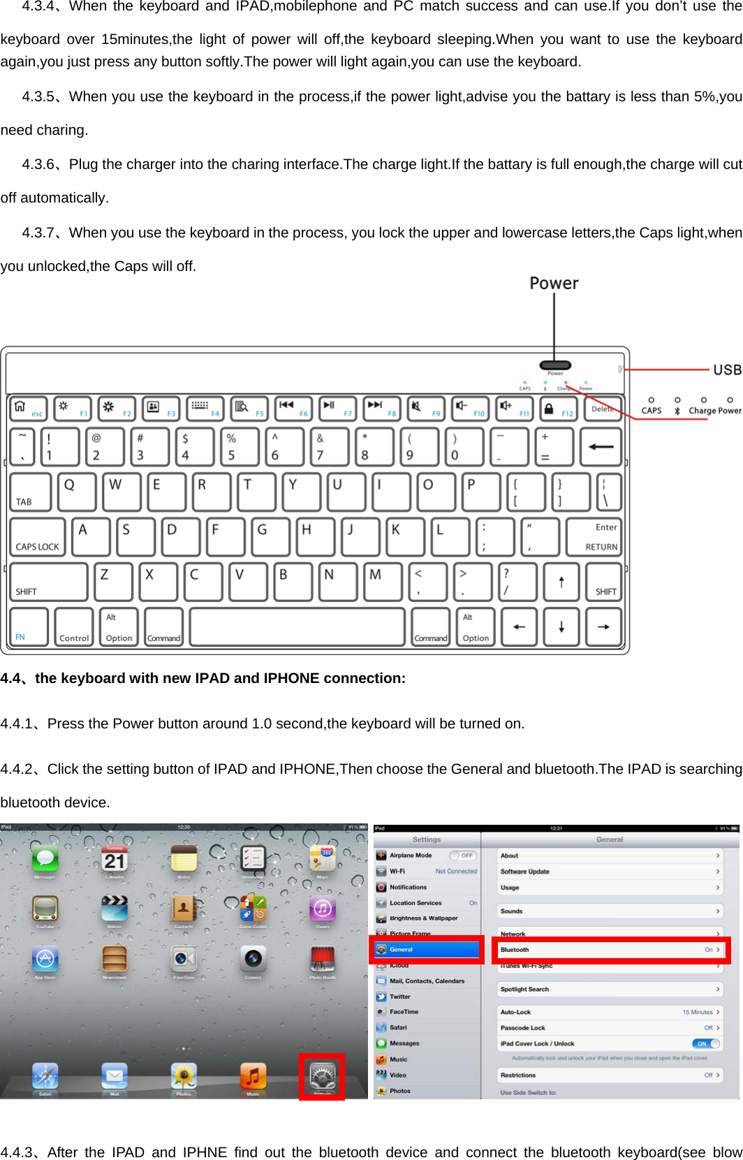    4.3.4、When the keyboard and IPAD,mobilephone and PC match success and can use.If you don’t use the keyboard over 15minutes,the light of power will off,the keyboard sleeping.When you want to use the keyboard again,you just press any button softly.The power will light again,you can use the keyboard.      4.3.5、When you use the keyboard in the process,if the power light,advise you the battary is less than 5%,you need charing.    4.3.6、Plug the charger into the charing interface.The charge light.If the battary is full enough,the charge will cut off automatically.    4.3.7、When you use the keyboard in the process, you lock the upper and lowercase letters,the Caps light,when you unlocked,the Caps will off.  4.4、the keyboard with new IPAD and IPHONE connection: 4.4.1、Press the Power button around 1.0 second,the keyboard will be turned on. 4.4.2、Click the setting button of IPAD and IPHONE,Then choose the General and bluetooth.The IPAD is searching bluetooth device.      4.4.3、After the IPAD and IPHNE find out the bluetooth device and connect the bluetooth keyboard(see blow 