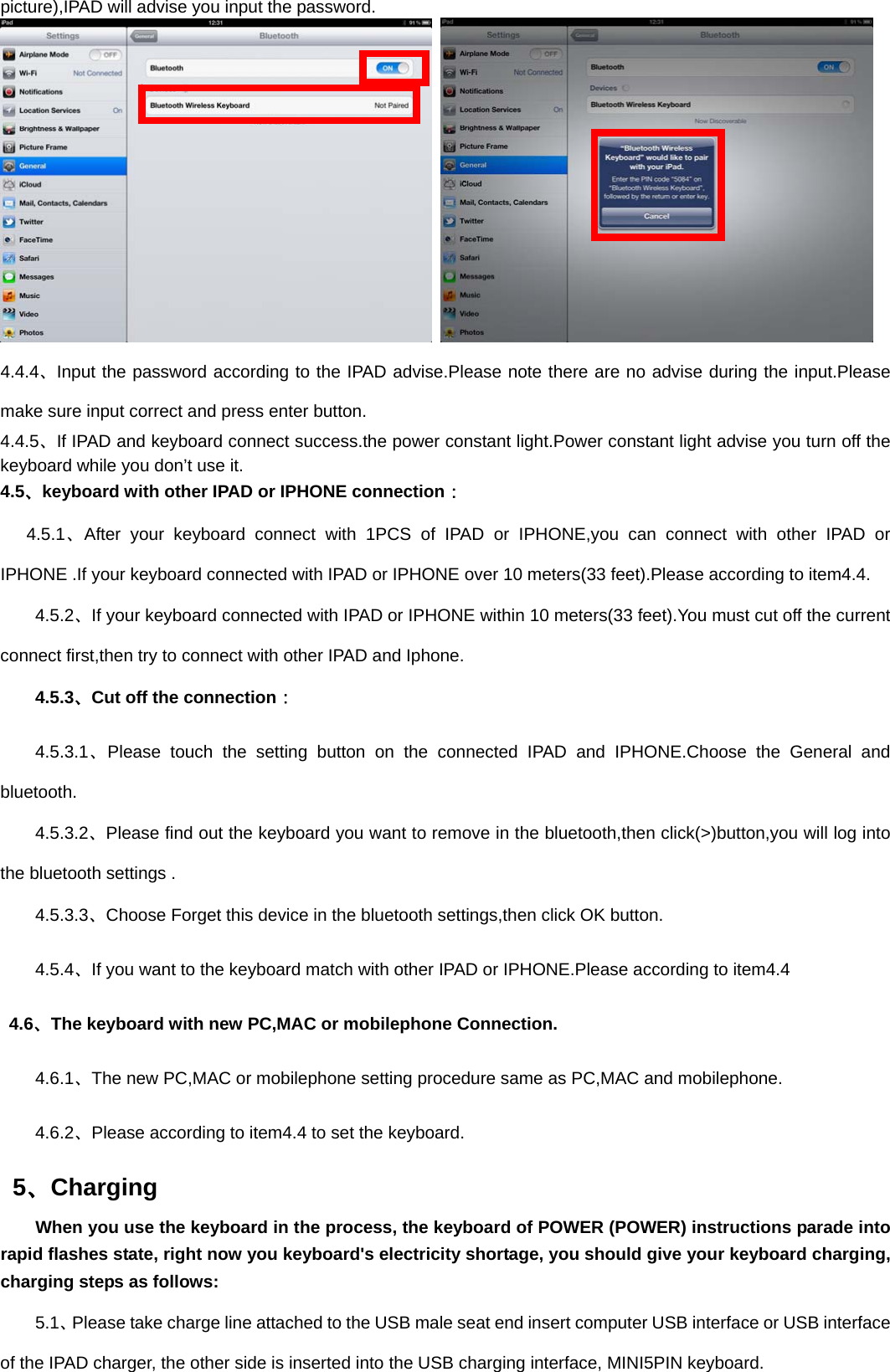 picture),IPAD will advise you input the password.      4.4.4、Input the password according to the IPAD advise.Please note there are no advise during the input.Please make sure input correct and press enter button. 4.4.5、If IPAD and keyboard connect success.the power constant light.Power constant light advise you turn off the keyboard while you don’t use it. 4.5、keyboard with other IPAD or IPHONE connection：    4.5.1、After your keyboard connect with 1PCS of IPAD or IPHONE,you can connect with other IPAD or IPHONE .If your keyboard connected with IPAD or IPHONE over 10 meters(33 feet).Please according to item4.4. 4.5.2、If your keyboard connected with IPAD or IPHONE within 10 meters(33 feet).You must cut off the current connect first,then try to connect with other IPAD and Iphone.     4.5.3、Cut off the connection： 4.5.3.1、Please touch the setting button on the connected IPAD and IPHONE.Choose the General and bluetooth. 4.5.3.2、Please find out the keyboard you want to remove in the bluetooth,then click(&gt;)button,you will log into the bluetooth settings . 4.5.3.3、Choose Forget this device in the bluetooth settings,then click OK button. 4.5.4、If you want to the keyboard match with other IPAD or IPHONE.Please according to item4.4  4.6、The keyboard with new PC,MAC or mobilephone Connection. 4.6.1、The new PC,MAC or mobilephone setting procedure same as PC,MAC and mobilephone. 4.6.2、Please according to item4.4 to set the keyboard.  5、Charging      When you use the keyboard in the process, the keyboard of POWER (POWER) instructions parade into rapid flashes state, right now you keyboard&apos;s electricity shortage, you should give your keyboard charging, charging steps as follows:     5.1、Please take charge line attached to the USB male seat end insert computer USB interface or USB interface of the IPAD charger, the other side is inserted into the USB charging interface, MINI5PIN keyboard. 