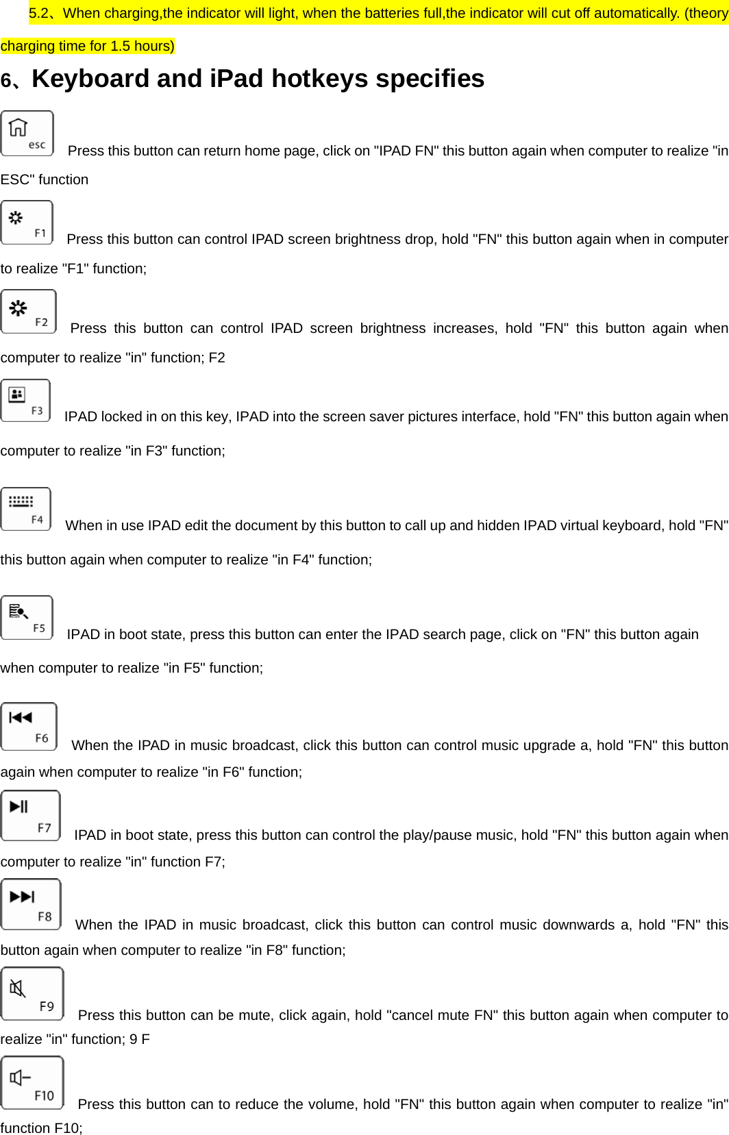     5.2、When charging,the indicator will light, when the batteries full,the indicator will cut off automatically. (theory charging time for 1.5 hours)   6、Keyboard and iPad hotkeys specifies     Press this button can return home page, click on &quot;IPAD FN&quot; this button again when computer to realize &quot;in ESC&quot; function     Press this button can control IPAD screen brightness drop, hold &quot;FN&quot; this button again when in computer to realize &quot;F1&quot; function;   Press this button can control IPAD screen brightness increases, hold &quot;FN&quot; this button again when computer to realize &quot;in&quot; function; F2     IPAD locked in on this key, IPAD into the screen saver pictures interface, hold &quot;FN&quot; this button again when computer to realize &quot;in F3&quot; function;       When in use IPAD edit the document by this button to call up and hidden IPAD virtual keyboard, hold &quot;FN&quot; this button again when computer to realize &quot;in F4&quot; function;     IPAD in boot state, press this button can enter the IPAD search page, click on &quot;FN&quot; this button again when computer to realize &quot;in F5&quot; function;     When the IPAD in music broadcast, click this button can control music upgrade a, hold &quot;FN&quot; this button again when computer to realize &quot;in F6&quot; function;     IPAD in boot state, press this button can control the play/pause music, hold &quot;FN&quot; this button again when computer to realize &quot;in&quot; function F7;   When the IPAD in music broadcast, click this button can control music downwards a, hold &quot;FN&quot; this button again when computer to realize &quot;in F8&quot; function;     Press this button can be mute, click again, hold &quot;cancel mute FN&quot; this button again when computer to realize &quot;in&quot; function; 9 F     Press this button can to reduce the volume, hold &quot;FN&quot; this button again when computer to realize &quot;in&quot; function F10; 