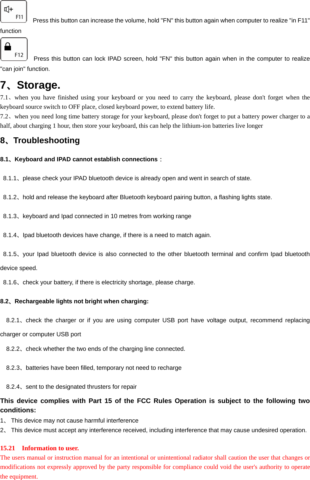     Press this button can increase the volume, hold &quot;FN&quot; this button again when computer to realize &quot;in F11&quot; function   Press this button can lock IPAD screen, hold &quot;FN&quot; this button again when in the computer to realize &quot;can join&quot; function. 7、Storage. 7.1、when you have finished using your keyboard or you need to carry the keyboard, please don&apos;t forget when the keyboard source switch to OFF place, closed keyboard power, to extend battery life.   7.2、when you need long time battery storage for your keyboard, please don&apos;t forget to put a battery power charger to a half, about charging 1 hour, then store your keyboard, this can help the lithium-ion batteries live longer 8、Troubleshooting 8.1、Keyboard and IPAD cannot establish connections：  8.1.1、please check your IPAD bluetooth device is already open and went in search of state.  8.1.2、hold and release the keyboard after Bluetooth keyboard pairing button, a flashing lights state.  8.1.3、keyboard and Ipad connected in 10 metres from working range  8.1.4、Ipad bluetooth devices have change, if there is a need to match again.  8.1.5、your Ipad bluetooth device is also connected to the other bluetooth terminal and confirm Ipad bluetooth device speed.  8.1.6、check your battery, if there is electricity shortage, please charge. 8.2、Rechargeable lights not bright when charging:   8.2.1、check the charger or if you are using computer USB port have voltage output, recommend replacing charger or computer USB port   8.2.2、check whether the two ends of the charging line connected.   8.2.3、batteries have been filled, temporary not need to recharge   8.2.4、sent to the designated thrusters for repair This device complies with Part 15 of the FCC Rules Operation is subject to the following two conditions: 1、 This device may not cause harmful interference 2、 This device must accept any interference received, including interference that may cause undesired operation.  15.21    Information to user.  The users manual or instruction manual for an intentional or unintentional radiator shall caution the user that changes or modifications not expressly approved by the party responsible for compliance could void the user&apos;s authority to operate the equipment.    