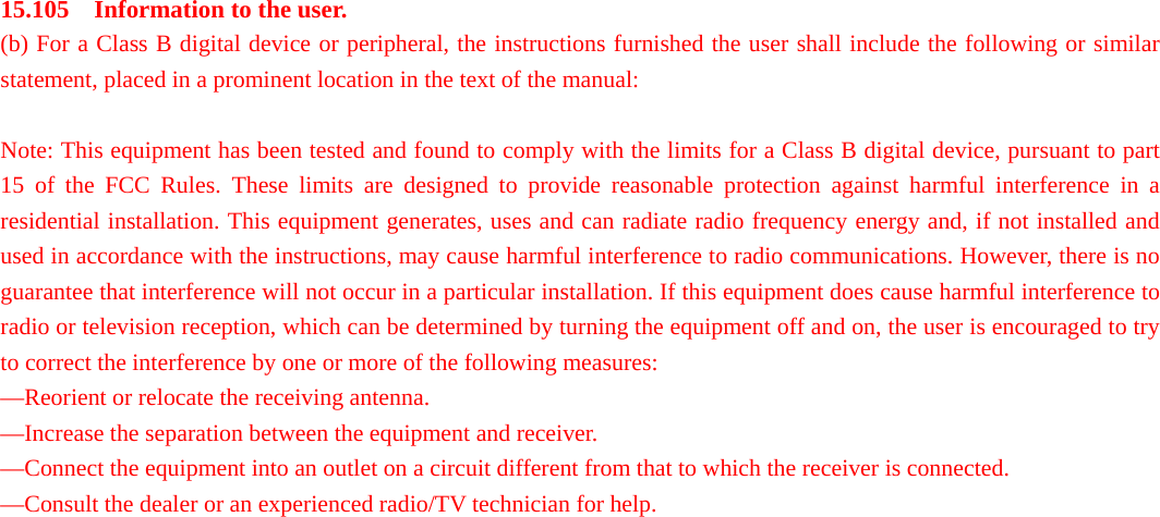 15.105    Information to the user.   (b) For a Class B digital device or peripheral, the instructions furnished the user shall include the following or similar statement, placed in a prominent location in the text of the manual:    Note: This equipment has been tested and found to comply with the limits for a Class B digital device, pursuant to part 15 of the FCC Rules. These limits are designed to provide reasonable protection against harmful interference in a residential installation. This equipment generates, uses and can radiate radio frequency energy and, if not installed and used in accordance with the instructions, may cause harmful interference to radio communications. However, there is no guarantee that interference will not occur in a particular installation. If this equipment does cause harmful interference to radio or television reception, which can be determined by turning the equipment off and on, the user is encouraged to try to correct the interference by one or more of the following measures:   —Reorient or relocate the receiving antenna.   —Increase the separation between the equipment and receiver.   —Connect the equipment into an outlet on a circuit different from that to which the receiver is connected.   —Consult the dealer or an experienced radio/TV technician for help.    