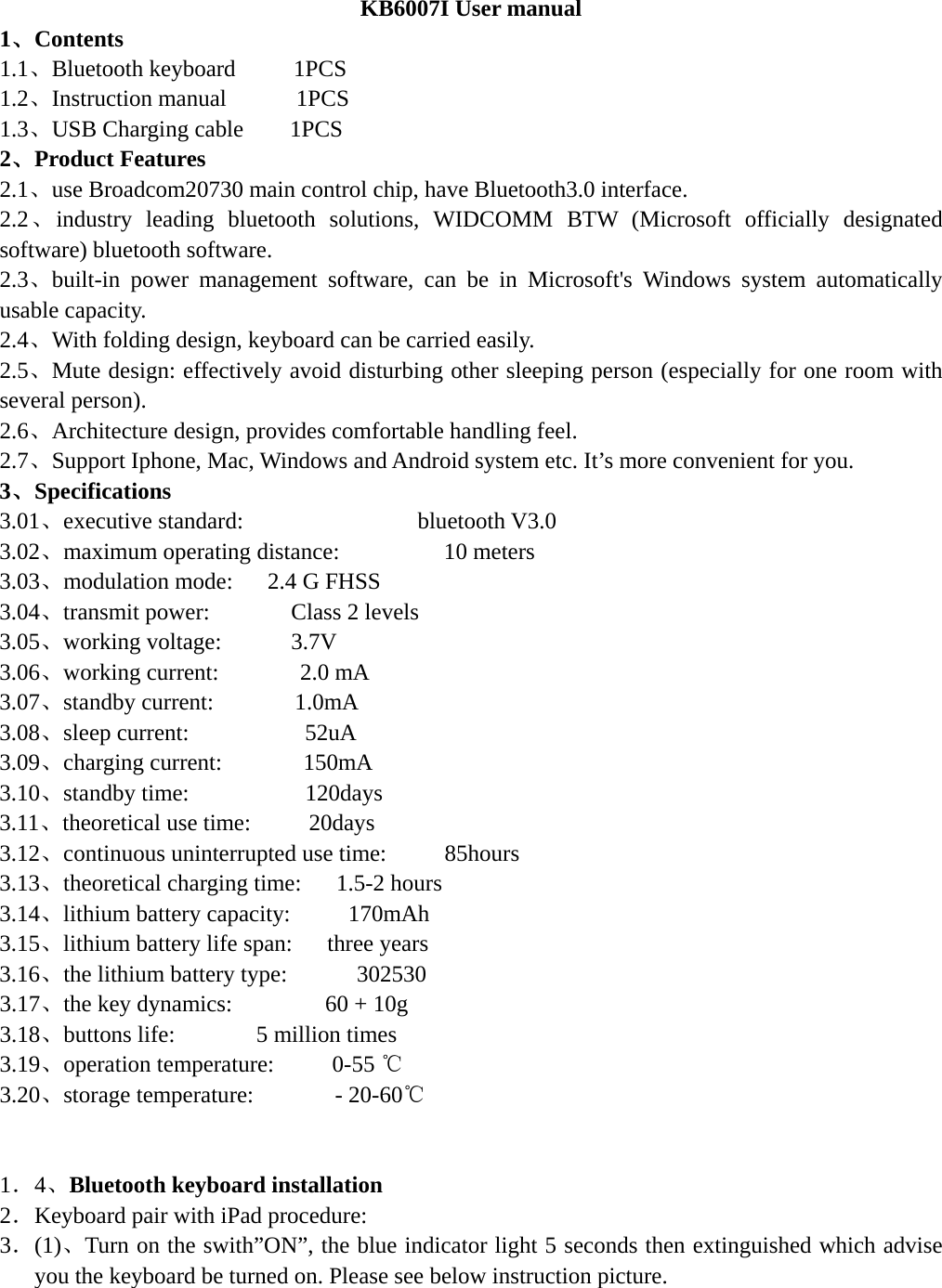  KB6007I User manual 1、Contents 1.1、Bluetooth keyboard     1PCS        1.2、Instruction manual      1PCS 1.3、USB Charging cable    1PCS      2、Product Features 2.1、use Broadcom20730 main control chip, have Bluetooth3.0 interface. 2.2、industry leading bluetooth solutions, WIDCOMM BTW (Microsoft officially designated software) bluetooth software. 2.3、built-in power management software, can be in Microsoft&apos;s Windows system automatically usable capacity. 2.4、With folding design, keyboard can be carried easily. 2.5、Mute design: effectively avoid disturbing other sleeping person (especially for one room with several person). 2.6、Architecture design, provides comfortable handling feel. 2.7、Support Iphone, Mac, Windows and Android system etc. It’s more convenient for you. 3、Specifications  3.01、executive standard:               bluetooth V3.0 3.02、maximum operating distance:         10 meters 3.03、modulation mode:   2.4 G FHSS 3.04、transmit power:       Class 2 levels 3.05、working voltage:      3.7V 3.06、working current:       2.0 mA 3.07、standby current:       1.0mA 3.08、sleep current:          52uA 3.09、charging current:       150mA 3.10、standby time:          120days 3.11、theoretical use time:     20days 3.12、continuous uninterrupted use time:     85hours 3.13、theoretical charging time:   1.5-2 hours 3.14、lithium battery capacity:     170mAh 3.15、lithium battery life span:      three years 3.16、the lithium battery type:      302530 3.17、the key dynamics:        60 + 10g 3.18、buttons life:       5 million times 3.19、operation temperature:     0-55 ℃ 3.20、storage temperature:       - 20-60℃   1．4、Bluetooth keyboard installation 2．Keyboard pair with iPad procedure: 3．(1)、Turn on the swith”ON”, the blue indicator light 5 seconds then extinguished which advise you the keyboard be turned on. Please see below instruction picture. 