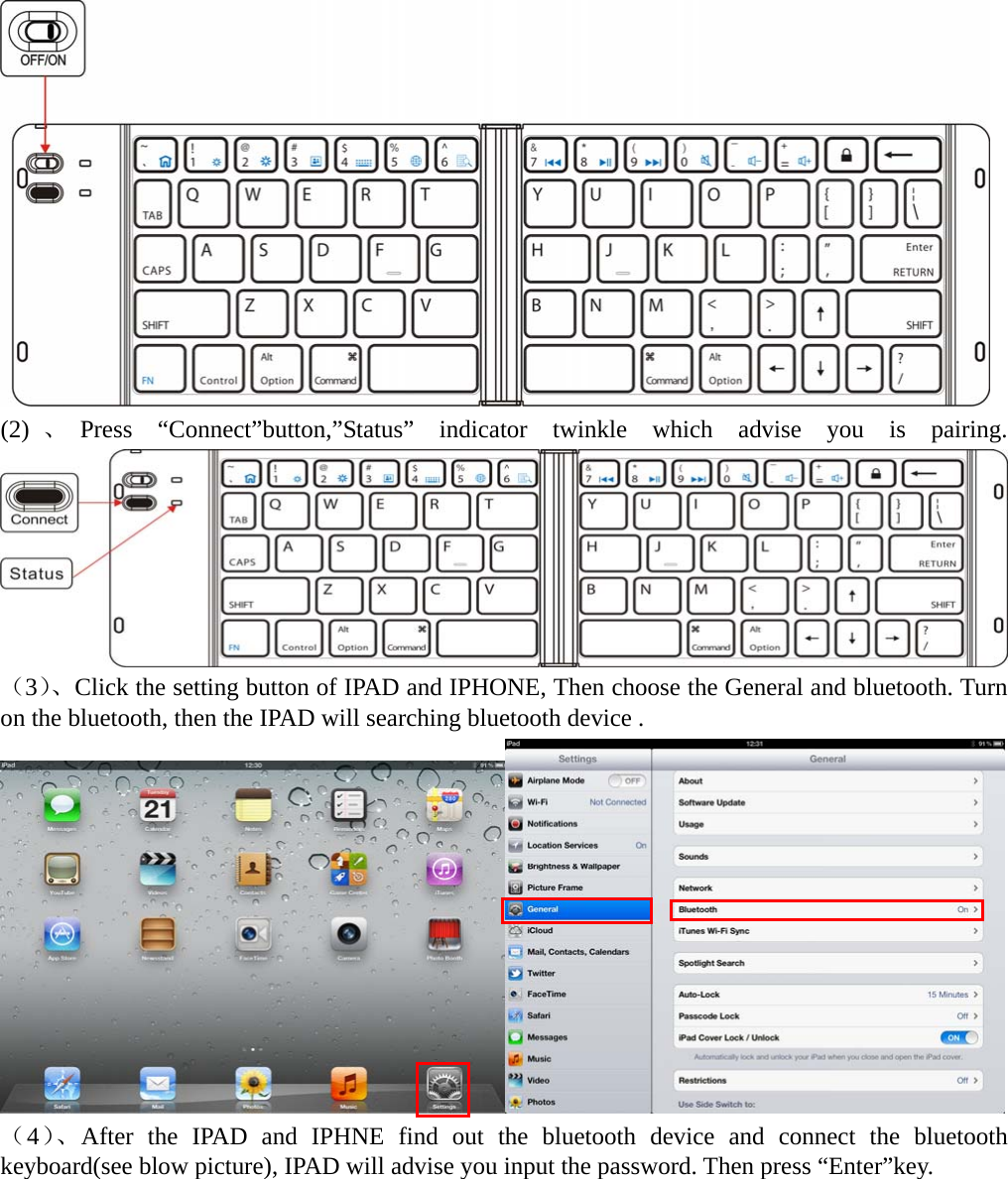   (2) 、Press “Connect”button,”Status” indicator twinkle which advise you is pairing.          （3）、Click the setting button of IPAD and IPHONE, Then choose the General and bluetooth. Turn on the bluetooth, then the IPAD will searching bluetooth device .  （4）、After the IPAD and IPHNE find out the bluetooth device and connect the bluetooth keyboard(see blow picture), IPAD will advise you input the password. Then press “Enter”key.  