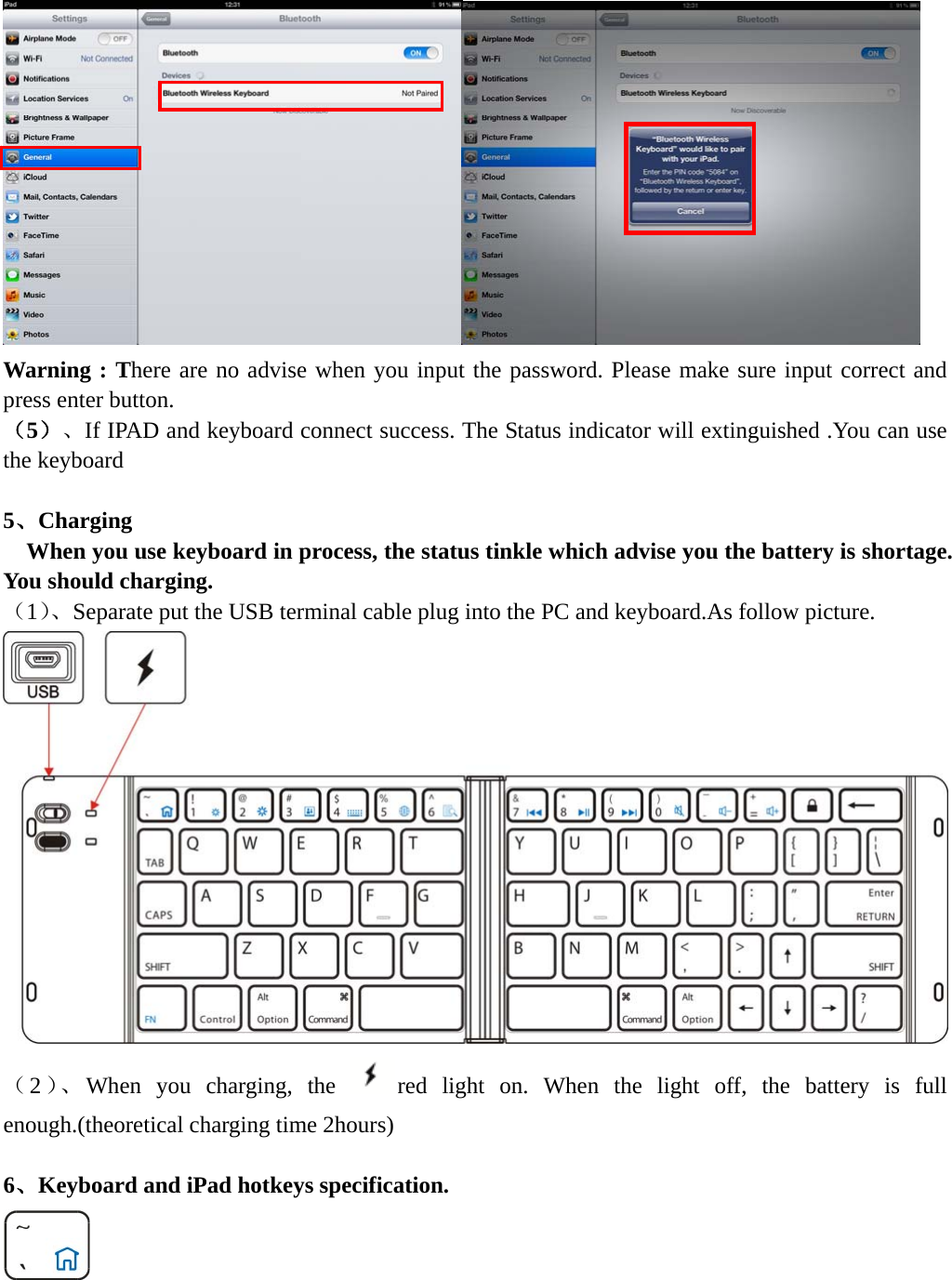     Warning : There are no advise when you input the password. Please make sure input correct and press enter button. （5）、If IPAD and keyboard connect success. The Status indicator will extinguished .You can use the keyboard  5、Charging  When you use keyboard in process, the status tinkle which advise you the battery is shortage. You should charging. （1）、Separate put the USB terminal cable plug into the PC and keyboard.As follow picture.   （2）、 When you charging, the  red light on. When the light off, the battery is full enough.(theoretical charging time 2hours)  6、Keyboard and iPad hotkeys specification.  