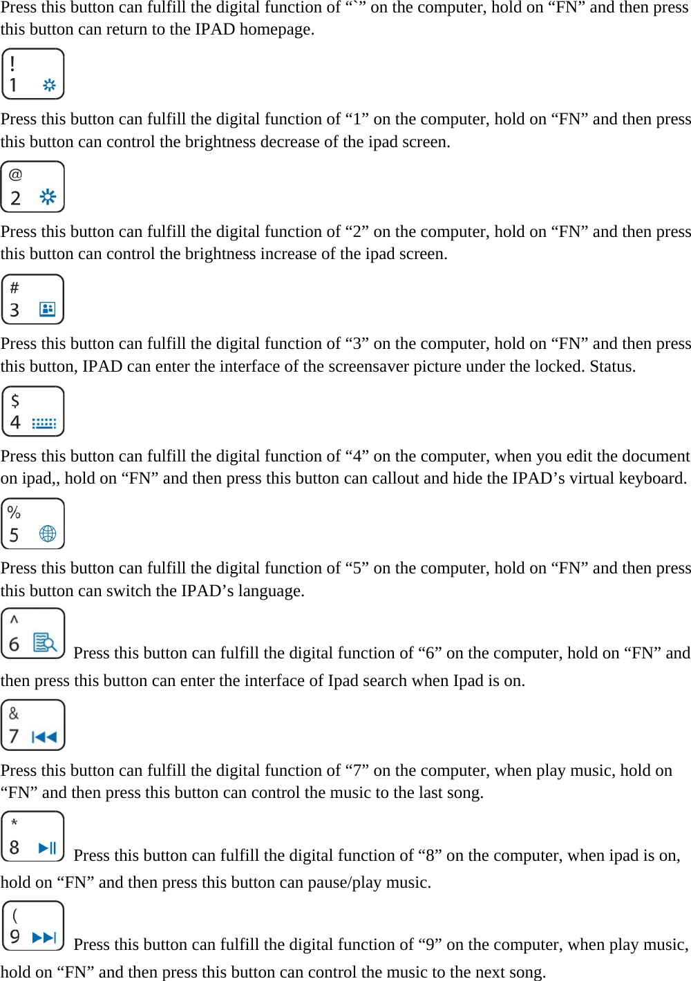  Press this button can fulfill the digital function of “`” on the computer, hold on “FN” and then press this button can return to the IPAD homepage.  Press this button can fulfill the digital function of “1” on the computer, hold on “FN” and then press this button can control the brightness decrease of the ipad screen.  Press this button can fulfill the digital function of “2” on the computer, hold on “FN” and then press this button can control the brightness increase of the ipad screen.  Press this button can fulfill the digital function of “3” on the computer, hold on “FN” and then press this button, IPAD can enter the interface of the screensaver picture under the locked. Status.  Press this button can fulfill the digital function of “4” on the computer, when you edit the document on ipad,, hold on “FN” and then press this button can callout and hide the IPAD’s virtual keyboard.  Press this button can fulfill the digital function of “5” on the computer, hold on “FN” and then press this button can switch the IPAD’s language.   Press this button can fulfill the digital function of “6” on the computer, hold on “FN” and then press this button can enter the interface of Ipad search when Ipad is on.  Press this button can fulfill the digital function of “7” on the computer, when play music, hold on “FN” and then press this button can control the music to the last song.   Press this button can fulfill the digital function of “8” on the computer, when ipad is on, hold on “FN” and then press this button can pause/play music.   Press this button can fulfill the digital function of “9” on the computer, when play music, hold on “FN” and then press this button can control the music to the next song. 