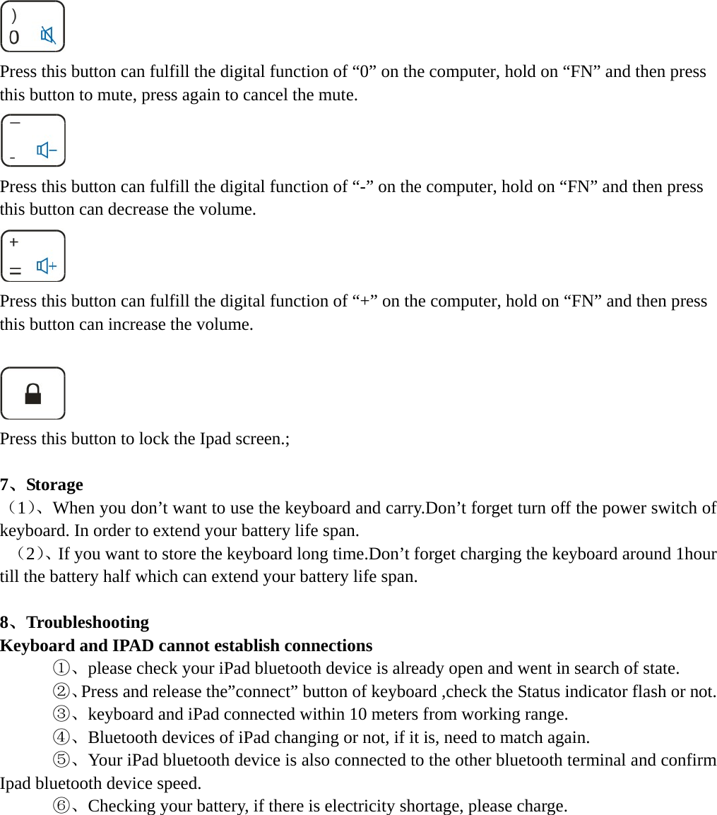  Press this button can fulfill the digital function of “0” on the computer, hold on “FN” and then press this button to mute, press again to cancel the mute.  Press this button can fulfill the digital function of “-” on the computer, hold on “FN” and then press this button can decrease the volume.  Press this button can fulfill the digital function of “+” on the computer, hold on “FN” and then press this button can increase the volume.   Press this button to lock the Ipad screen.;  7、Storage （1）、When you don’t want to use the keyboard and carry.Don’t forget turn off the power switch of keyboard. In order to extend your battery life span.  （2）、If you want to store the keyboard long time.Don’t forget charging the keyboard around 1hour till the battery half which can extend your battery life span.  8、Troubleshooting Keyboard and IPAD cannot establish connections    ①、please check your iPad bluetooth device is already open and went in search of state.      ②、Press and release the”connect” button of keyboard ,check the Status indicator flash or not.    ③、keyboard and iPad connected within 10 meters from working range.    ④、Bluetooth devices of iPad changing or not, if it is, need to match again.    ⑤、Your iPad bluetooth device is also connected to the other bluetooth terminal and confirm Ipad bluetooth device speed.    ⑥、Checking your battery, if there is electricity shortage, please charge.         