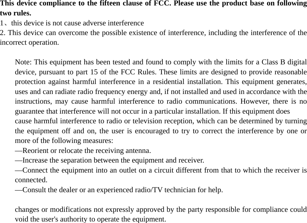   This device compliance to the fifteen clause of FCC. Please use the product base on following two rules. 1、this device is not cause adverse interference 2. This device can overcome the possible existence of interference, including the interference of the incorrect operation.  Note: This equipment has been tested and found to comply with the limits for a Class B digital device, pursuant to part 15 of the FCC Rules. These limits are designed to provide reasonable protection against harmful interference in a residential installation. This equipment generates, uses and can radiate radio frequency energy and, if not installed and used in accordance with the instructions, may cause harmful interference to radio communications. However, there is no guarantee that interference will not occur in a particular installation. If this equipment does   cause harmful interference to radio or television reception, which can be determined by turning the equipment off and on, the user is encouraged to try to correct the interference by one or more of the following measures:   —Reorient or relocate the receiving antenna.   —Increase the separation between the equipment and receiver.   —Connect the equipment into an outlet on a circuit different from that to which the receiver is connected.  —Consult the dealer or an experienced radio/TV technician for help.  changes or modifications not expressly approved by the party responsible for compliance could void the user&apos;s authority to operate the equipment.  