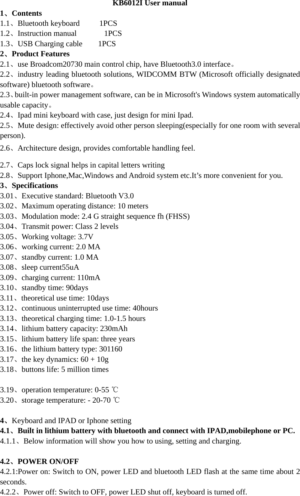  KB6012I User manual 1、Contents 1.1、Bluetooth keyboard     1PCS      1.2、Instruction manual       1PCS 1.3、USB Charging cable    1PCS        2、Product Features 2.1、use Broadcom20730 main control chip, have Bluetooth3.0 interface。 2.2、industry leading bluetooth solutions, WIDCOMM BTW (Microsoft officially designated software) bluetooth software。 2.3、built-in power management software, can be in Microsoft&apos;s Windows system automatically usable capacity。 2.4、Ipad mini keyboard with case, just design for mini Ipad. 2.5、Mute design: effectively avoid other person sleeping(especially for one room with several person). 2.6、Architecture design, provides comfortable handling feel. 2.7、Caps lock signal helps in capital letters writing 2.8、Support Iphone,Mac,Windows and Android system etc.It’s more convenient for you. 3、Specifications   3.01、Executive standard: Bluetooth V3.0 3.02、Maximum operating distance: 10 meters 3.03、Modulation mode: 2.4 G straight sequence fh (FHSS) 3.04、Transmit power: Class 2 levels 3.05、Working voltage: 3.7V 3.06、working current: 2.0 MA 3.07、standby current: 1.0 MA 3.08、sleep current55uA 3.09、charging current: 110mA 3.10、standby time: 90days 3.11、theoretical use time: 10days 3.12、continuous uninterrupted use time: 40hours 3.13、theoretical charging time: 1.0-1.5 hours 3.14、lithium battery capacity: 230mAh 3.15、lithium battery life span: three years 3.16、the lithium battery type: 301160 3.17、the key dynamics: 60 + 10g 3.18、buttons life: 5 million times  3.19、operation temperature: 0-55 ℃ 3.20、storage temperature: - 20-70 ℃  4、Keyboard and IPAD or Iphone setting 4.1、Built in lithium battery with bluetooth and connect with IPAD,mobilephone or PC. 4.1.1、Below information will show you how to using, setting and charging.  4.2、POWER ON/OFF 4.2.1:Power on: Switch to ON, power LED and bluetooth LED flash at the same time about 2 seconds.  4.2.2、Power off: Switch to OFF, power LED shut off, keyboard is turned off. 