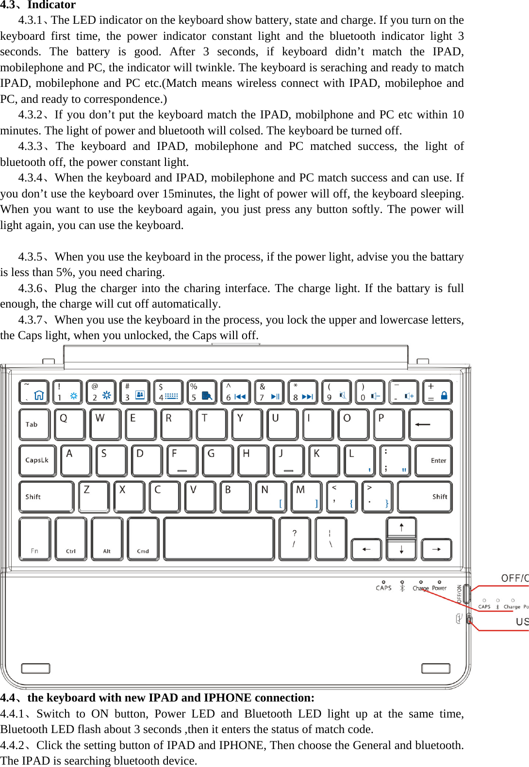  4.3、Indicator    4.3.1、The LED indicator on the keyboard show battery, state and charge. If you turn on the keyboard first time, the power indicator constant light and the bluetooth indicator light 3 seconds. The battery is good. After 3 seconds, if keyboard didn’t match the IPAD, mobilephone and PC, the indicator will twinkle. The keyboard is seraching and ready to match IPAD, mobilephone and PC etc.(Match means wireless connect with IPAD, mobilephoe and PC, and ready to correspondence.)    4.3.2、If you don’t put the keyboard match the IPAD, mobilphone and PC etc within 10 minutes. The light of power and bluetooth will colsed. The keyboard be turned off.    4.3.3、The keyboard and IPAD, mobilephone and PC matched success, the light of bluetooth off, the power constant light.    4.3.4、When the keyboard and IPAD, mobilephone and PC match success and can use. If you don’t use the keyboard over 15minutes, the light of power will off, the keyboard sleeping. When you want to use the keyboard again, you just press any button softly. The power will light again, you can use the keyboard.       4.3.5、When you use the keyboard in the process, if the power light, advise you the battary is less than 5%, you need charing.    4.3.6、Plug the charger into the charing interface. The charge light. If the battary is full enough, the charge will cut off automatically.    4.3.7、When you use the keyboard in the process, you lock the upper and lowercase letters, the Caps light, when you unlocked, the Caps will off. 4.4、the keyboard with new IPAD and IPHONE connection: 4.4.1、Switch to ON button, Power LED and Bluetooth LED light up at the same time, Bluetooth LED flash about 3 seconds ,then it enters the status of match code. 4.4.2、Click the setting button of IPAD and IPHONE, Then choose the General and bluetooth. The IPAD is searching bluetooth device. 