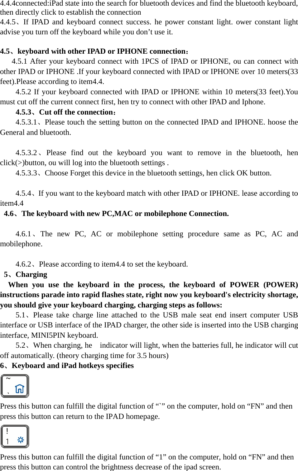   4.4.4connected:iPad state into the search for bluetooth devices and find the bluetooth keyboard, then directly click to establish the connection 4.4.5、If IPAD and keyboard connect success. he power constant light. ower constant light advise you turn off the keyboard while you don’t use it.  4.5、keyboard with other IPAD or IPHONE connection：    4.5.1 After your keyboard connect with 1PCS of IPAD or IPHONE, ou can connect with other IPAD or IPHONE .If your keyboard connected with IPAD or IPHONE over 10 meters(33 feet).Please according to item4.4. 4.5.2 If your keyboard connected with IPAD or IPHONE within 10 meters(33 feet).You must cut off the current connect first, hen try to connect with other IPAD and Iphone. 4.5.3、Cut off the connection： 4.5.3.1、Please touch the setting button on the connected IPAD and IPHONE. hoose the General and bluetooth.  4.5.3.2、Please find out the keyboard you want to remove in the bluetooth, hen click(&gt;)button, ou will log into the bluetooth settings . 4.5.3.3、Choose Forget this device in the bluetooth settings, hen click OK button.  4.5.4、If you want to the keyboard match with other IPAD or IPHONE. lease according to item4.4  4.6、The keyboard with new PC,MAC or mobilephone Connection.  4.6.1、The new PC, AC or mobilephone setting procedure same as PC, AC and mobilephone.  4.6.2、Please according to item4.4 to set the keyboard.  5、Charging  When you use the keyboard in the process, the keyboard of POWER (POWER) instructions parade into rapid flashes state, right now you keyboard&apos;s electricity shortage, you should give your keyboard charging, charging steps as follows:     5.1、Please take charge line attached to the USB male seat end insert computer USB interface or USB interface of the IPAD charger, the other side is inserted into the USB charging interface, MINI5PIN keyboard. 5.2、When charging, he    indicator will light, when the batteries full, he indicator will cut off automatically. (theory charging time for 3.5 hours) 6、Keyboard and iPad hotkeys specifies  Press this button can fulfill the digital function of “`” on the computer, hold on “FN” and then press this button can return to the IPAD homepage.  Press this button can fulfill the digital function of “1” on the computer, hold on “FN” and then press this button can control the brightness decrease of the ipad screen.  