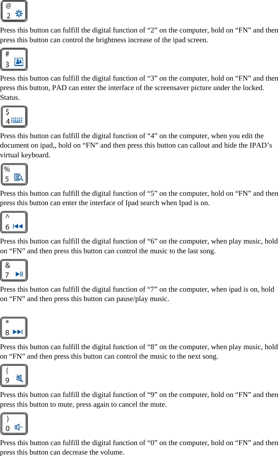   Press this button can fulfill the digital function of “2” on the computer, hold on “FN” and then press this button can control the brightness increase of the ipad screen.  Press this button can fulfill the digital function of “3” on the computer, hold on “FN” and then press this button, PAD can enter the interface of the screensaver picture under the locked. Status.  Press this button can fulfill the digital function of “4” on the computer, when you edit the document on ipad,, hold on “FN” and then press this button can callout and hide the IPAD’s virtual keyboard.  Press this button can fulfill the digital function of “5” on the computer, hold on “FN” and then press this button can enter the interface of Ipad search when Ipad is on.  Press this button can fulfill the digital function of “6” on the computer, when play music, hold on “FN” and then press this button can control the music to the last song.  Press this button can fulfill the digital function of “7” on the computer, when ipad is on, hold on “FN” and then press this button can pause/play music.   Press this button can fulfill the digital function of “8” on the computer, when play music, hold on “FN” and then press this button can control the music to the next song.  Press this button can fulfill the digital function of “9” on the computer, hold on “FN” and then press this button to mute, press again to cancel the mute.  Press this button can fulfill the digital function of “0” on the computer, hold on “FN” and then press this button can decrease the volume. 