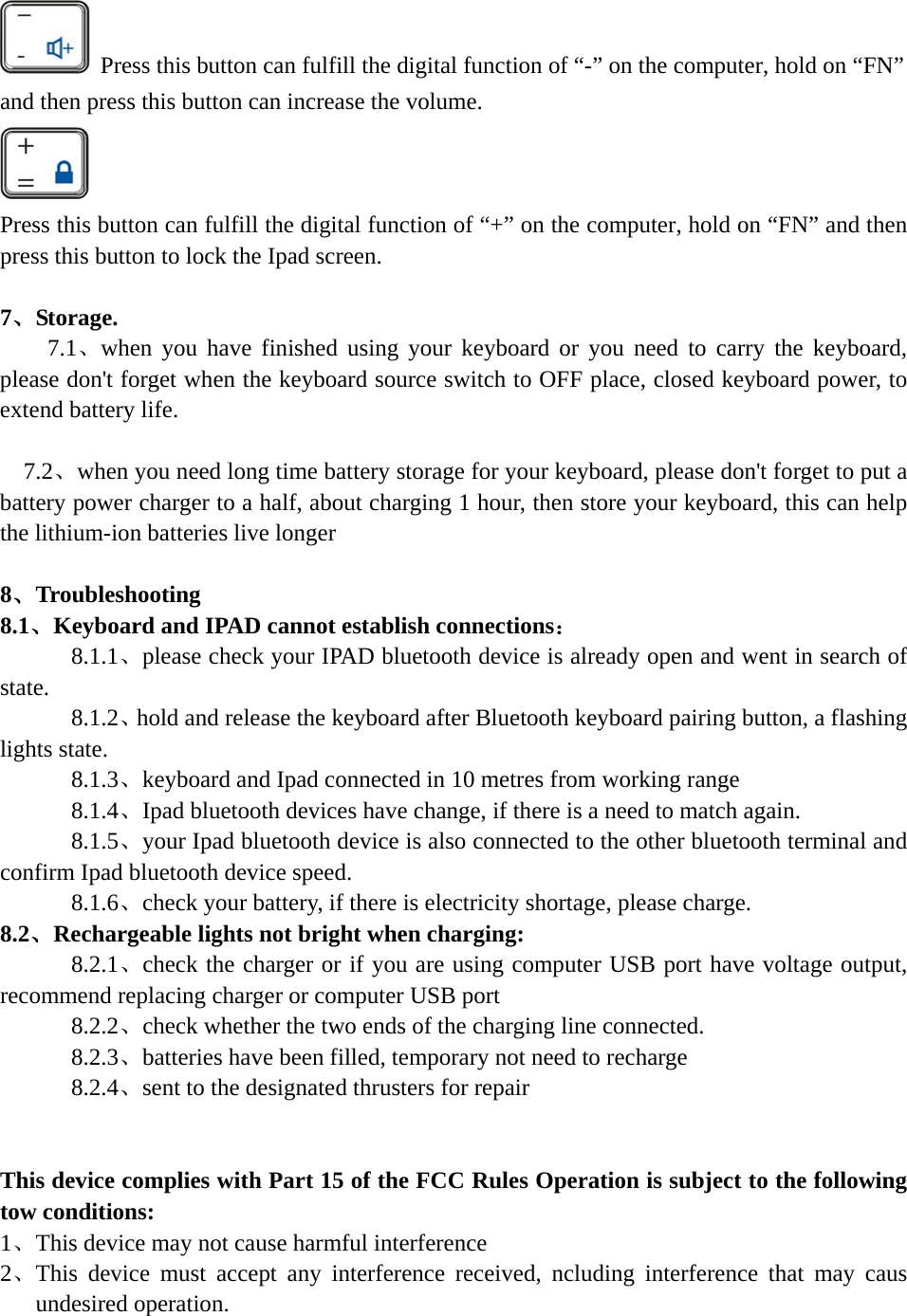    Press this button can fulfill the digital function of “-” on the computer, hold on “FN” and then press this button can increase the volume.  Press this button can fulfill the digital function of “+” on the computer, hold on “FN” and then press this button to lock the Ipad screen.      7、Storage.   7.1、when you have finished using your keyboard or you need to carry the keyboard, please don&apos;t forget when the keyboard source switch to OFF place, closed keyboard power, to extend battery life.    7.2、when you need long time battery storage for your keyboard, please don&apos;t forget to put a battery power charger to a half, about charging 1 hour, then store your keyboard, this can help the lithium-ion batteries live longer  8、Troubleshooting 8.1、Keyboard and IPAD cannot establish connections：    8.1.1、please check your IPAD bluetooth device is already open and went in search of state.    8.1.2、hold and release the keyboard after Bluetooth keyboard pairing button, a flashing lights state.    8.1.3、keyboard and Ipad connected in 10 metres from working range    8.1.4、Ipad bluetooth devices have change, if there is a need to match again.    8.1.5、your Ipad bluetooth device is also connected to the other bluetooth terminal and confirm Ipad bluetooth device speed.    8.1.6、check your battery, if there is electricity shortage, please charge. 8.2、Rechargeable lights not bright when charging:       8.2.1、check the charger or if you are using computer USB port have voltage output, recommend replacing charger or computer USB port       8.2.2、check whether the two ends of the charging line connected.       8.2.3、batteries have been filled, temporary not need to recharge       8.2.4、sent to the designated thrusters for repair   This device complies with Part 15 of the FCC Rules Operation is subject to the following tow conditions: 1、This device may not cause harmful interference 2、This device must accept any interference received, ncluding interference that may caus undesired operation.       