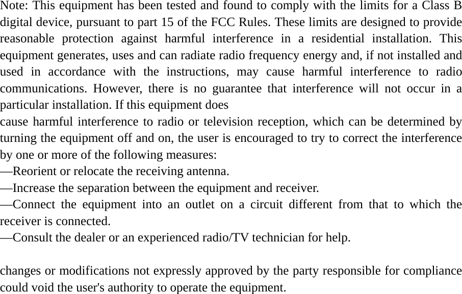   Note: This equipment has been tested and found to comply with the limits for a Class B digital device, pursuant to part 15 of the FCC Rules. These limits are designed to provide reasonable protection against harmful interference in a residential installation. This equipment generates, uses and can radiate radio frequency energy and, if not installed and used in accordance with the instructions, may cause harmful interference to radio communications. However, there is no guarantee that interference will not occur in a particular installation. If this equipment does   cause harmful interference to radio or television reception, which can be determined by turning the equipment off and on, the user is encouraged to try to correct the interference by one or more of the following measures:   —Reorient or relocate the receiving antenna.   —Increase the separation between the equipment and receiver.   —Connect the equipment into an outlet on a circuit different from that to which the receiver is connected.   —Consult the dealer or an experienced radio/TV technician for help.  changes or modifications not expressly approved by the party responsible for compliance could void the user&apos;s authority to operate the equipment.   