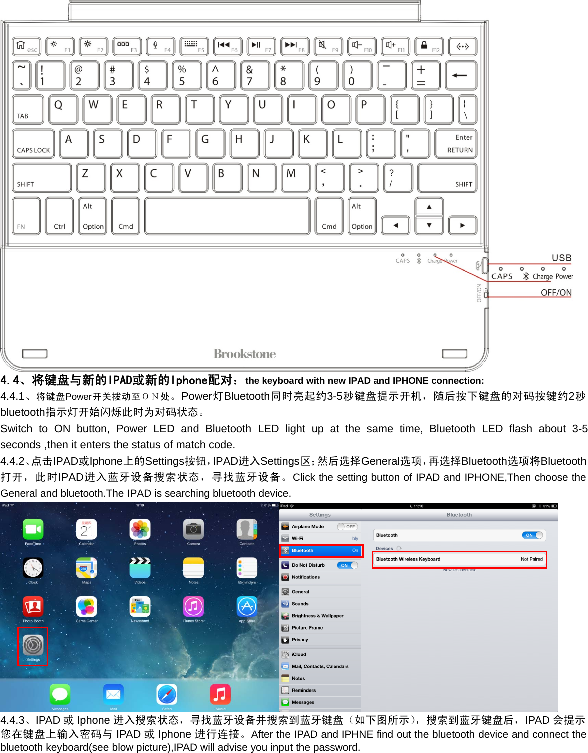 4.4、将键盘与新的IPAD或新的Iphone配对：the keyboard with new IPAD and IPHONE connection:4.4.1、将键盘Power开关拨动至ＯＮ处。Power灯Bluetooth同时亮起约3-5秒键盘提示开机，随后按下键盘的对码按键约2秒bluetooth指示灯开始闪烁此时为对码状态。Switch to ON button, Power LED and Bluetooth LED light up at the same time, Bluetooth LED flash about 3-5seconds ,then it enters the status of match code.4.4.2、点击IPAD或Iphone上的Settings按钮，IPAD进入Settings区；然后选择General选项，再选择Bluetooth选项将Bluetooth打开，此时IPAD进入蓝牙设备搜索状态，寻找蓝牙设备。Click the setting button of IPAD and IPHONE,Then choose theGeneral and bluetooth.The IPAD is searching bluetooth device.4.4.3、IPAD 或Iphone 进入搜索状态，寻找蓝牙设备并搜索到蓝牙键盘（如下图所示），搜索到蓝牙键盘后，IPAD 会提示您在键盘上输入密码与 IPAD 或Iphone 进行连接。After the IPAD and IPHNE find out the bluetooth device and connect thebluetooth keyboard(see blow picture),IPAD will advise you input the password.