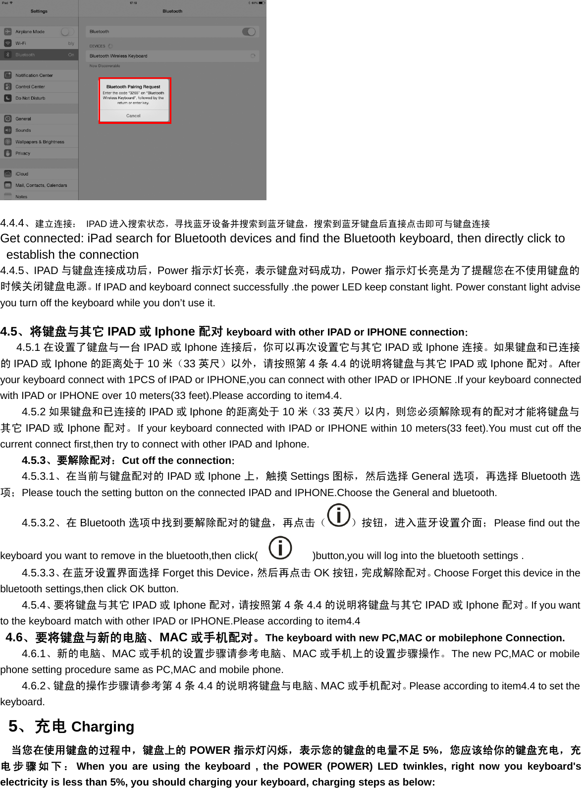 4.4.4、建立连接： IPAD 进入搜索状态，寻找蓝牙设备并搜索到蓝牙键盘，搜索到蓝牙键盘后直接点击即可与键盘连接Get connected: iPad search for Bluetooth devices and find the Bluetooth keyboard, then directly click toestablish the connection4.4.5、IPAD 与键盘连接成功后，Power 指示灯长亮，表示键盘对码成功，Power 指示灯长亮是为了提醒您在不使用键盘的时候关闭键盘电源。If IPAD and keyboard connect successfully .the power LED keep constant light. Power constant light adviseyouturnoffthekeyboardwhileyoudon’tuseit.4.5、将键盘与其它 IPAD 或Iphone 配对 keyboard with other IPAD or IPHONE connection：4.5.1 在设置了键盘与一台 IPAD 或Iphone 连接后，你可以再次设置它与其它 IPAD 或Iphone 连接。如果键盘和已连接的IPAD 或Iphone 的距离处于 10 米（33 英尺）以外，请按照第 4条4.4 的说明将键盘与其它 IPAD 或Iphone 配对。Afteryour keyboard connect with 1PCS of IPAD or IPHONE,you can connect with other IPAD or IPHONE .If your keyboard connectedwith IPAD or IPHONE over 10 meters(33 feet).Please according to item4.4.4.5.2 如果键盘和已连接的 IPAD 或Iphone 的距离处于 10 米（33 英尺）以内，则您必须解除现有的配对才能将键盘与其它 IPAD 或Iphone 配对。If your keyboard connected with IPAD or IPHONE within 10 meters(33 feet).You must cut off thecurrent connect first,then try to connect with other IPAD and Iphone.4.5.3、要解除配对：Cut off the connection：4.5.3.1、在当前与键盘配对的 IPAD 或Iphone 上，触摸 Settings 图标，然后选择 General 选项，再选择 Bluetooth 选项；Please touch the setting button on the connected IPAD and IPHONE.Choose the General and bluetooth.4.5.3.2、在 Bluetooth 选项中找到要解除配对的键盘，再点击（ ）按钮，进入蓝牙设置介面；Please find out thekeyboard you want to remove in the bluetooth,then click( )button,you will log into the bluetooth settings .4.5.3.3、在蓝牙设置界面选择 Forget this Device，然后再点击 OK 按钮，完成解除配对。Choose Forget this device in thebluetooth settings,then click OK button.4.5.4、要将键盘与其它 IPAD 或Iphone 配对，请按照第 4条4.4 的说明将键盘与其它 IPAD 或Iphone 配对。If you wantto the keyboard match with other IPAD or IPHONE.Please according to item4.44.6、要将键盘与新的电脑、MAC 或手机配对。The keyboard with new PC,MAC or mobilephone Connection.4.6.1、新的电脑、MAC 或手机的设置步骤请参考电脑、MAC 或手机上的设置步骤操作。The new PC,MAC or mobilephone setting procedure same as PC,MAC and mobile phone.4.6.2、键盘的操作步骤请参考第 4条4.4 的说明将键盘与电脑、MAC 或手机配对。Please according to item4.4 to set thekeyboard.5、充电 Charging当您在使用键盘的过程中，键盘上的 POWER 指示灯闪烁，表示您的键盘的电量不足 5%，您应该给你的键盘充电，充电步骤如下：When you are using the keyboard , the POWER (POWER) LED twinkles, right now you keyboard&apos;selectricity is less than 5%, you should charging your keyboard, charging steps as below: