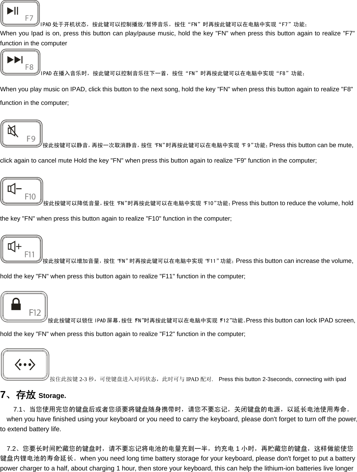 IPAD 处于开机状态，按此键可以控制播放/暂停音乐，按住“FN”时再按此键可以在电脑中实现“F7”功能；When you Ipad is on, press this button can play/pause music, hold the key &quot;FN&quot; when press this button again to realize &quot;F7&quot;function in the computerIPAD 在播入音乐时，按此键可以控制音乐往下一首，按住“FN”时再按此键可以在电脑中实现“F8”功能；When you play music on IPAD, click this button to the next song, hold the key &quot;FN&quot; when press this button again to realize &quot;F8&quot;function in the computer;按此按键可以静音，再按一次取消静音，按住“FN”时再按此键可以在电脑中实现“F9”功能；Press this button can be mute,click again to cancel mute Hold the key &quot;FN&quot; when press this button again to realize &quot;F9&quot; function in the computer;按此按键可以降低音量，按住“FN”时再按此键可以在电脑中实现“F10”功能；Press this button to reduce the volume, holdthe key &quot;FN&quot; when press this button again to realize &quot;F10&quot; function in the computer;按此按键可以增加音量，按住“FN”时再按此键可以在电脑中实现“F11”功能；Press this button can increase the volume,hold the key &quot;FN&quot; when press this button again to realize &quot;F11&quot; function in the computer;按此按键可以锁住 IPAD 屏幕，按住“FN”时再按此键可以在电脑中实现“F12”功能。Press this button can lock IPAD screen,hold the key &quot;FN&quot; when press this button again to realize &quot;F12&quot; function in the computer;按住此按键 2-3 秒，可使键盘进入对码状态，此时可与 IPAD 配对.Press this button 2-3seconds, connecting with ipad7、存放 Storage.7.1、当您使用完您的键盘后或者您须要将键盘随身携带时，请您不要忘记，关闭键盘的电源，以延长电池使用寿命。when you have finished using your keyboard or you need to carry the keyboard, please don&apos;t forget to turn off the power,to extend battery life.7.2、您要长时间贮藏您的键盘时，请不要忘记将电池的电量充到一半，约充电 1小时，再贮藏您的键盘，这样做能使您键盘内锂电池的寿命延长。when you need long time battery storage for your keyboard, please don&apos;t forget to put a batterypower charger to a half, about charging 1 hour, then store your keyboard, this can help the lithium-ion batteries live longer