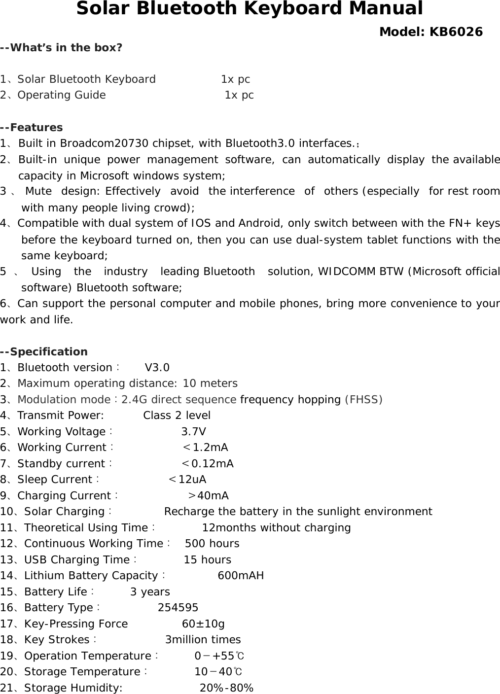  Solar Bluetooth Keyboard Manual  Model: KB6026 --What’s in the box?  1、Solar Bluetooth Keyboard            1x pc 2、Operating Guide                  1x pc  --Features 1、 Built in Broadcom20730 chipset, with Bluetooth3.0 interfaces.； 2、 Built-in unique power management software, can automatically display the available capacity in Microsoft windows system; 3、Mute design: Effectively avoid the interference of others (especially for rest room with many people living crowd); 4、Compatible with dual system of IOS and Android, only switch between with the FN+ keys before the keyboard turned on, then you can use dual-system tablet functions with the same keyboard; 5、Using  the  industry  leading Bluetooth  solution, WIDCOMM BTW (Microsoft official software) Bluetooth software; 6、Can support the personal computer and mobile phones, bring more convenience to your       work and life.  --Specification   1、Bluetooth version：    V3.0 2、Maximum operating distance: 10 meters 3、Modulation mode：2.4G direct sequence frequency hopping (FHSS) 4、Transmit Power:    Class 2 level 5、Working Voltage：      3.7V 6、Working Current：      ＜1.2mA 7、Standby current：       ＜0.12mA 8、Sleep Current：      ＜12uA 9、Charging Current：      ＞40mA 10、Solar Charging：         Recharge the battery in the sunlight environment 11、Theoretical Using Time：    12months without charging 12、Continuous Working Time：  500 hours 13、USB Charging Time：    15 hours 14、Lithium Battery Capacity：     600mAH 15、Battery Life：      3 years 16、Battery Type：     254595 17、Key-Pressing Force          60±10g 18、Key Strokes：      3million times 19、Operation Temperature：   0－+55℃ 20、Storage Temperature：    10－40℃ 21、Storage Humidity:              20%-80% 