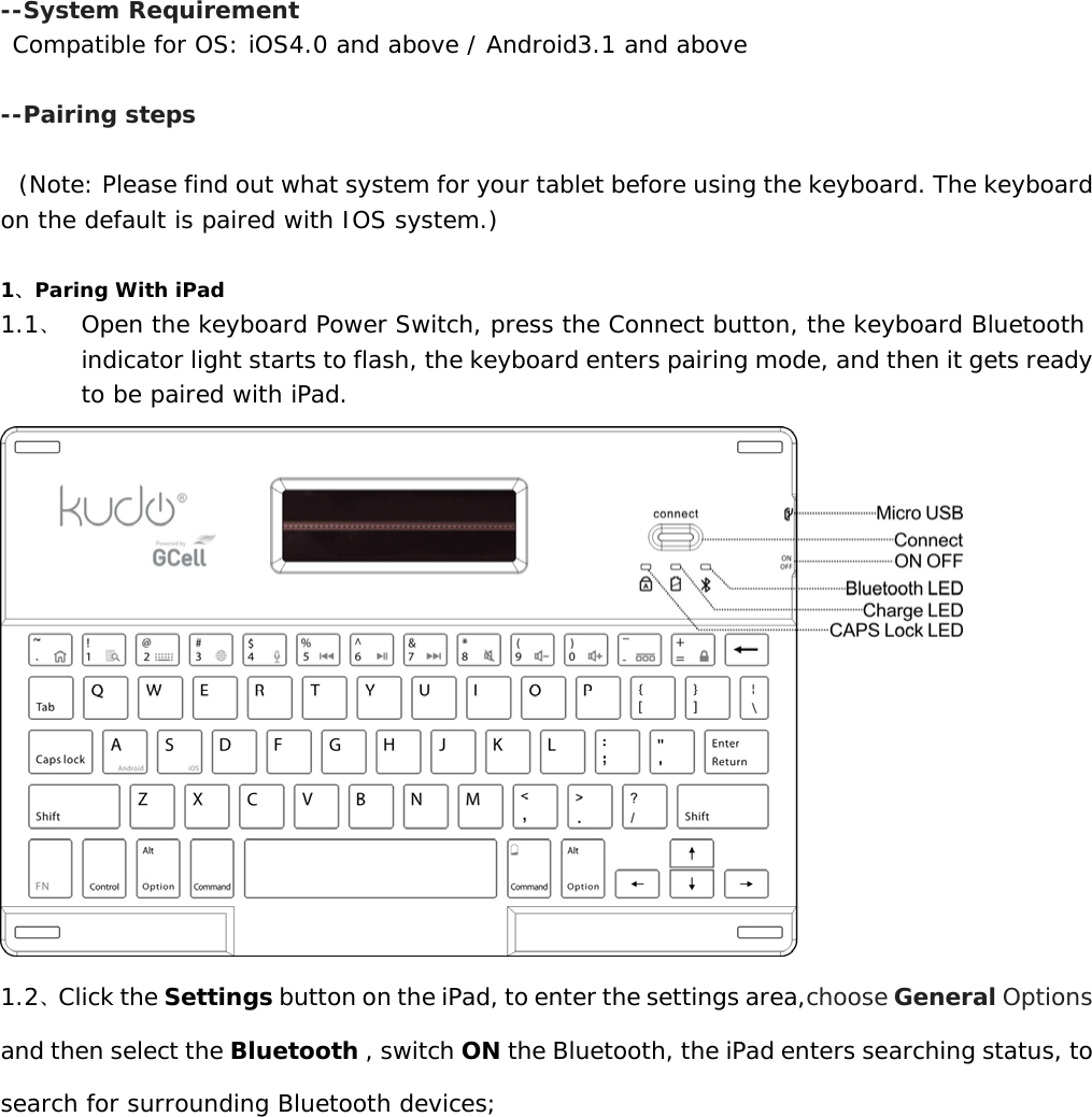   --System Requirement  Compatible for OS: iOS4.0 and above / Android3.1 and above  --Pairing steps   (Note: Please find out what system for your tablet before using the keyboard. The keyboard on the default is paired with IOS system.)  1、Paring With iPad 1.1、 Open the keyboard Power Switch, press the Connect button, the keyboard Bluetooth indicator light starts to flash, the keyboard enters pairing mode, and then it gets ready to be paired with iPad.  1.2、Click the Settings button on the iPad, to enter the settings area,choose General Options and then select the Bluetooth , switch ON the Bluetooth, the iPad enters searching status, to search for surrounding Bluetooth devices;  