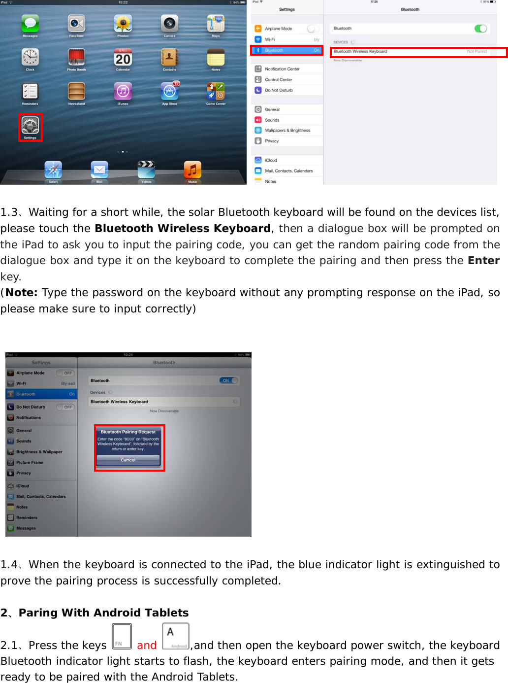      1.3、Waiting for a short while, the solar Bluetooth keyboard will be found on the devices list, please touch the Bluetooth Wireless Keyboard, then a dialogue box will be prompted on the iPad to ask you to input the pairing code, you can get the random pairing code from the dialogue box and type it on the keyboard to complete the pairing and then press the Enter key.    (Note: Type the password on the keyboard without any prompting response on the iPad, so please make sure to input correctly)           1.4、When the keyboard is connected to the iPad, the blue indicator light is extinguished to prove the pairing process is successfully completed.  2、Paring With Android Tablets 2.1、Press the keys   and  ,and then open the keyboard power switch, the keyboard Bluetooth indicator light starts to flash, the keyboard enters pairing mode, and then it gets ready to be paired with the Android Tablets. 