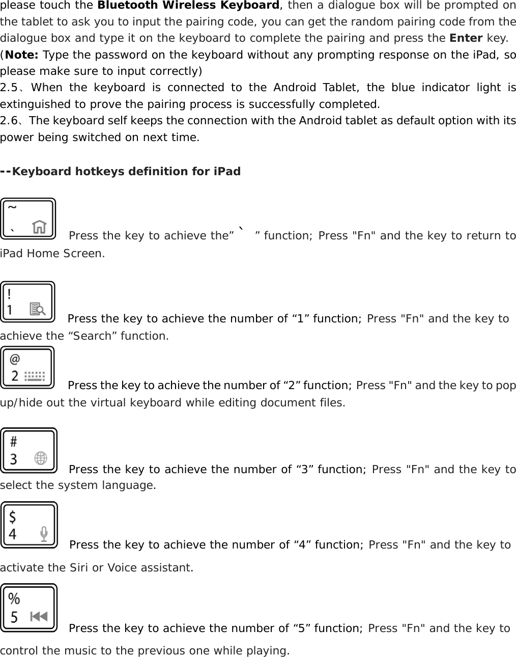  please touch the Bluetooth Wireless Keyboard, then a dialogue box will be prompted on the tablet to ask you to input the pairing code, you can get the random pairing code from the dialogue box and type it on the keyboard to complete the pairing and press the Enter key.    (Note: Type the password on the keyboard without any prompting response on the iPad, so please make sure to input correctly)      2.5、When the keyboard is connected to the Android Tablet, the blue indicator light is extinguished to prove the pairing process is successfully completed. 2.6、The keyboard self keeps the connection with the Android tablet as default option with its power being switched on next time.   --Keyboard hotkeys definition for iPad    Press the key to achieve the” ` ” function; Press &quot;Fn&quot; and the key to return to iPad Home Screen.     Press the key to achieve the number of “1” function; Press &quot;Fn&quot; and the key to achieve the “Search” function.   Press the key to achieve the number of “2” function; Press &quot;Fn&quot; and the key to pop up/hide out the virtual keyboard while editing document files.    Press the key to achieve the number of “3” function; Press &quot;Fn&quot; and the key to select the system language.   Press the key to achieve the number of “4” function; Press &quot;Fn&quot; and the key to activate the Siri or Voice assistant.   Press the key to achieve the number of “5” function; Press &quot;Fn&quot; and the key to control the music to the previous one while playing.  