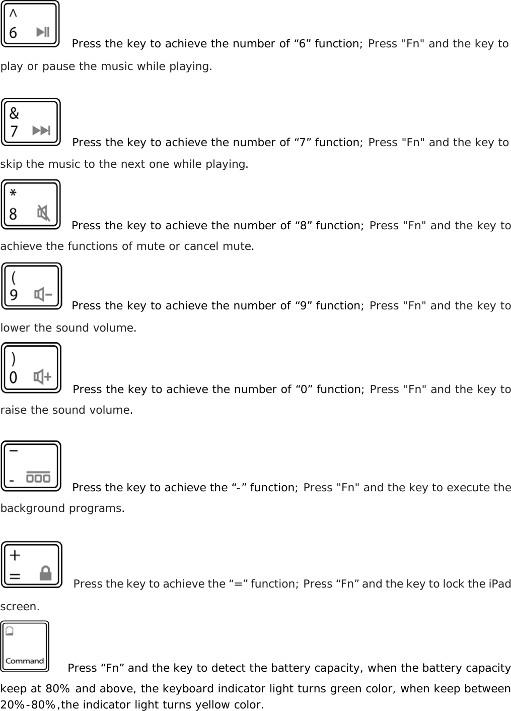    Press the key to achieve the number of “6” function; Press &quot;Fn&quot; and the key to play or pause the music while playing.    Press the key to achieve the number of “7” function; Press &quot;Fn&quot; and the key to skip the music to the next one while playing.   Press the key to achieve the number of “8” function; Press &quot;Fn&quot; and the key to achieve the functions of mute or cancel mute.   Press the key to achieve the number of “9” function; Press &quot;Fn&quot; and the key to lower the sound volume.   Press the key to achieve the number of “0” function; Press &quot;Fn&quot; and the key to raise the sound volume.    Press the key to achieve the “-” function; Press &quot;Fn&quot; and the key to execute the background programs.    Press the key to achieve the “=” function; Press “Fn” and the key to lock the iPad screen.    Press “Fn” and the key to detect the battery capacity, when the battery capacity keep at 80% and above, the keyboard indicator light turns green color, when keep between 20%-80%,the indicator light turns yellow color.  