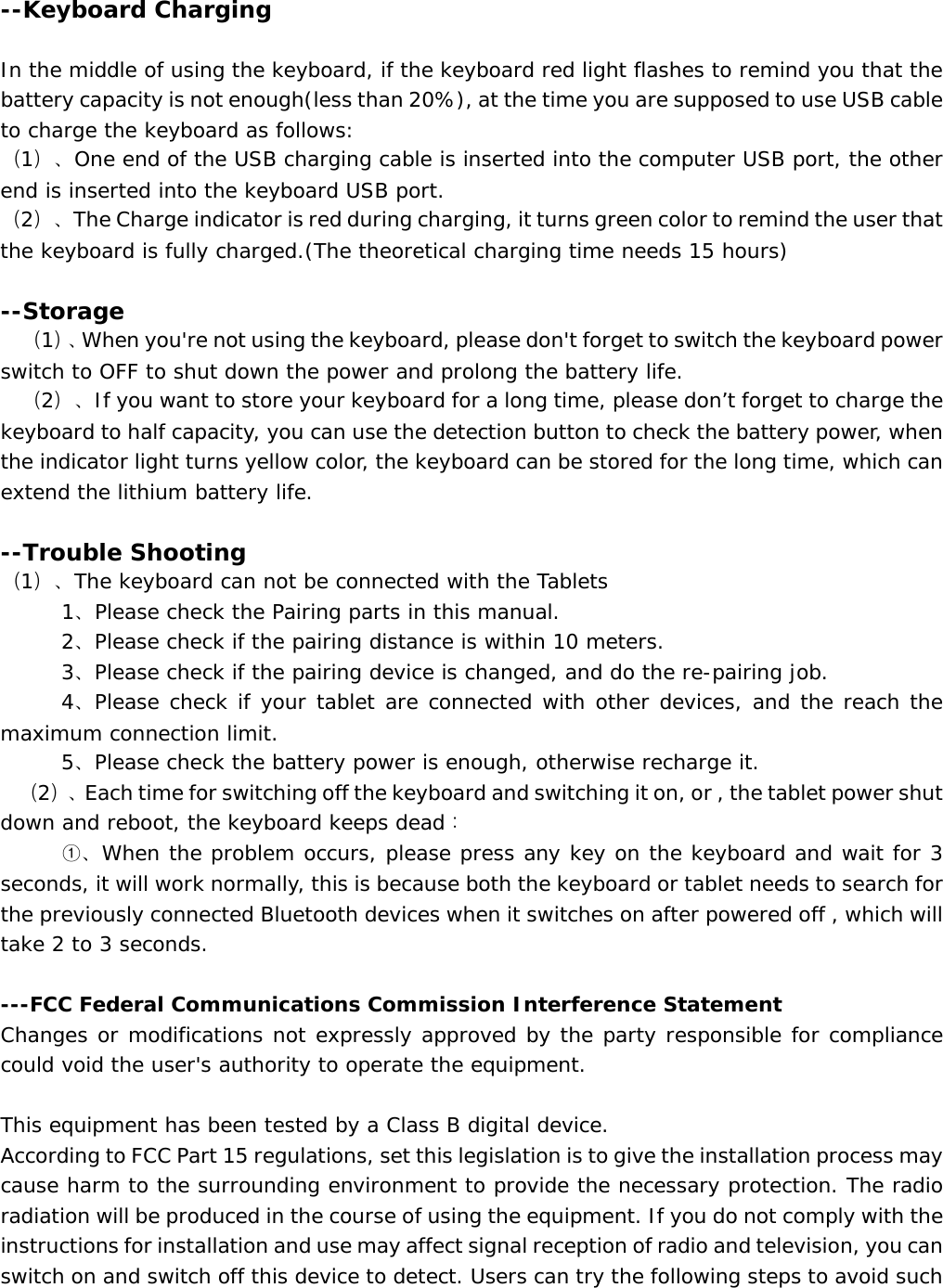   --Keyboard Charging  In the middle of using the keyboard, if the keyboard red light flashes to remind you that the battery capacity is not enough(less than 20%), at the time you are supposed to use USB cable to charge the keyboard as follows: （1）、One end of the USB charging cable is inserted into the computer USB port, the other end is inserted into the keyboard USB port. （2）、The Charge indicator is red during charging, it turns green color to remind the user that the keyboard is fully charged.(The theoretical charging time needs 15 hours)   --Storage （1）、When you&apos;re not using the keyboard, please don&apos;t forget to switch the keyboard power switch to OFF to shut down the power and prolong the battery life. （2）、If you want to store your keyboard for a long time, please don’t forget to charge the keyboard to half capacity, you can use the detection button to check the battery power, when the indicator light turns yellow color, the keyboard can be stored for the long time, which can extend the lithium battery life.   --Trouble Shooting （1）、The keyboard can not be connected with the Tablets       1、Please check the Pairing parts in this manual.    2、Please check if the pairing distance is within 10 meters.    3、Please check if the pairing device is changed, and do the re-pairing job.     4、Please check if your tablet are connected with other devices, and the reach the maximum connection limit.    5、Please check the battery power is enough, otherwise recharge it.  （2）、Each time for switching off the keyboard and switching it on, or , the tablet power shut down and reboot, the keyboard keeps dead：    ①、When the problem occurs, please press any key on the keyboard and wait for 3 seconds, it will work normally, this is because both the keyboard or tablet needs to search for the previously connected Bluetooth devices when it switches on after powered off , which will take 2 to 3 seconds.  ---FCC Federal Communications Commission Interference Statement Changes or modifications not expressly approved by the party responsible for compliance could void the user&apos;s authority to operate the equipment.  This equipment has been tested by a Class B digital device. According to FCC Part 15 regulations, set this legislation is to give the installation process may cause harm to the surrounding environment to provide the necessary protection. The radio radiation will be produced in the course of using the equipment. If you do not comply with the instructions for installation and use may affect signal reception of radio and television, you can switch on and switch off this device to detect. Users can try the following steps to avoid such 