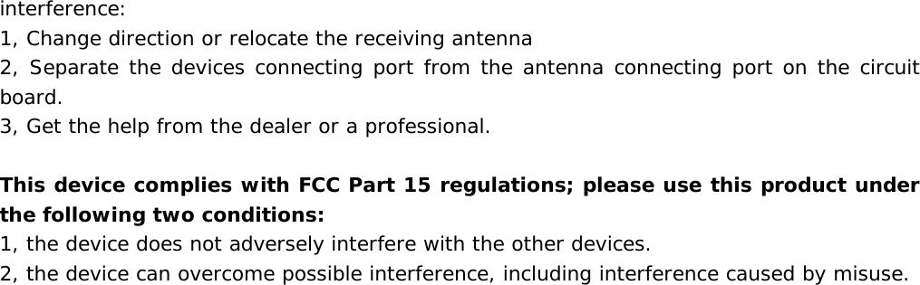  interference: 1, Change direction or relocate the receiving antenna 2, Separate the devices connecting port from the antenna connecting port on the circuit board. 3, Get the help from the dealer or a professional.  This device complies with FCC Part 15 regulations; please use this product under the following two conditions: 1, the device does not adversely interfere with the other devices. 2, the device can overcome possible interference, including interference caused by misuse. 