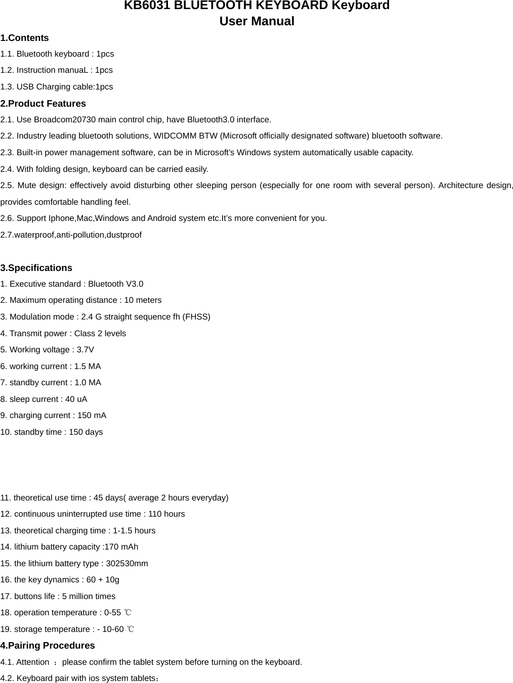   KB6031 BLUETOOTH KEYBOARD Keyboard   User Manual 1.Contents 1.1. Bluetooth keyboard : 1pcs        1.2. Instruction manuaL : 1pcs 1.3. USB Charging cable:1pcs           2.Product Features 2.1. Use Broadcom20730 main control chip, have Bluetooth3.0 interface. 2.2. Industry leading bluetooth solutions, WIDCOMM BTW (Microsoft officially designated software) bluetooth software. 2.3. Built-in power management software, can be in Microsoft&apos;s Windows system automatically usable capacity. 2.4. With folding design, keyboard can be carried easily. 2.5. Mute design: effectively avoid disturbing other sleeping person (especially for one room with several person). Architecture design, provides comfortable handling feel. 2.6. Support Iphone,Mac,Windows and Android system etc.It’s more convenient for you. 2.7.waterproof,anti-pollution,dustproof  3.Specifications   1. Executive standard : Bluetooth V3.0 2. Maximum operating distance : 10 meters 3. Modulation mode : 2.4 G straight sequence fh (FHSS)   4. Transmit power : Class 2 levels 5. Working voltage : 3.7V 6. working current : 1.5 MA 7. standby current : 1.0 MA 8. sleep current : 40 uA 9. charging current : 150 mA 10. standby time : 150 days    11. theoretical use time : 45 days( average 2 hours everyday) 12. continuous uninterrupted use time : 110 hours 13. theoretical charging time : 1-1.5 hours 14. lithium battery capacity :170 mAh 15. the lithium battery type : 302530mm 16. the key dynamics : 60 + 10g 17. buttons life : 5 million times 18. operation temperature : 0-55 ℃ 19. storage temperature : - 10-60 ℃ 4.Pairing Procedures 4.1. Attention  ：please confirm the tablet system before turning on the keyboard. 4.2. Keyboard pair with ios system tablets： 