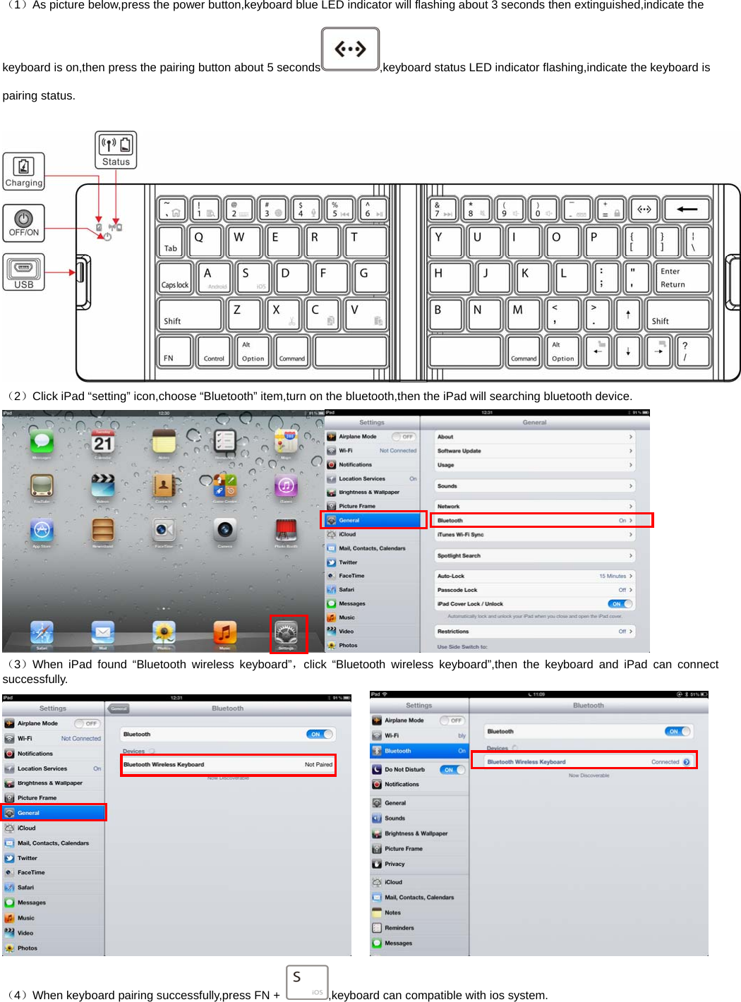   （1）As picture below,press the power button,keyboard blue LED indicator will flashing about 3 seconds then extinguished,indicate the keyboard is on,then press the pairing button about 5 seconds ,keyboard status LED indicator flashing,indicate the keyboard is pairing status.   （2）Click iPad “setting” icon,choose “Bluetooth” item,turn on the bluetooth,then the iPad will searching bluetooth device.  （3）When iPad found “Bluetooth wireless keyboard”，click “Bluetooth wireless keyboard”,then the keyboard and iPad can connect successfully.     （4）When keyboard pairing successfully,press FN +  ,keyboard can compatible with ios system. 